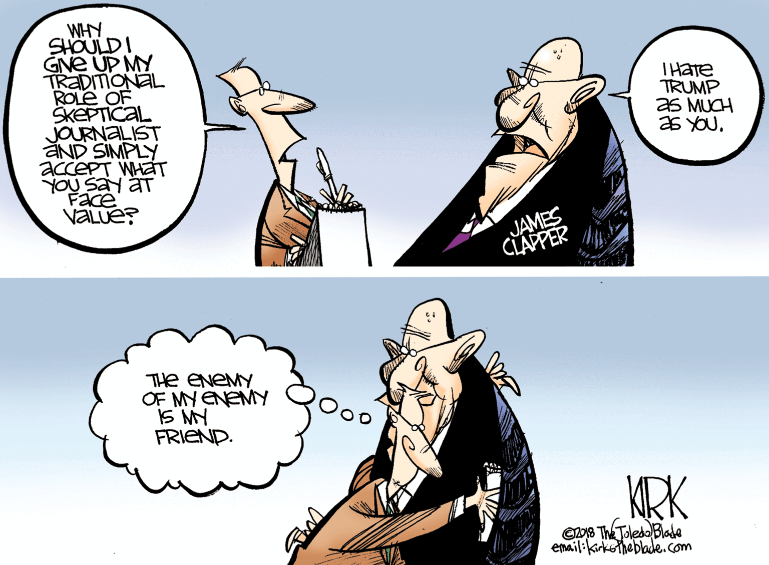 Gesture OCR: WHY SHOULDI GNE UP MY TRADITIONAL ROLE OF SKEPTICAL JOURNALIST aND SIMPLY accePT WHáT YOU Say aT Face VALUE? THATE TRUMP as MUCH as YOU. JAMES CLAPPER THe ENEMY OF MY ENEMY IS NY FRIEND. KRK Oo8 The Toledo Blade email:kirkeinebladde.com WHY SHOULDI GNE UP MY TRADITIONAL ROLE OF SKEPTICAL JOURNALIST aND SIMPLY accePT WHáT YOU Say aT Face VALUE? THATE TRUMP as MUCH as YOU. JAMES CLAPPER THe ENEMY OF MY ENEMY IS NY FRIEND. KRK Oo8 The Toledo Blade email:kirkeinebladde.com