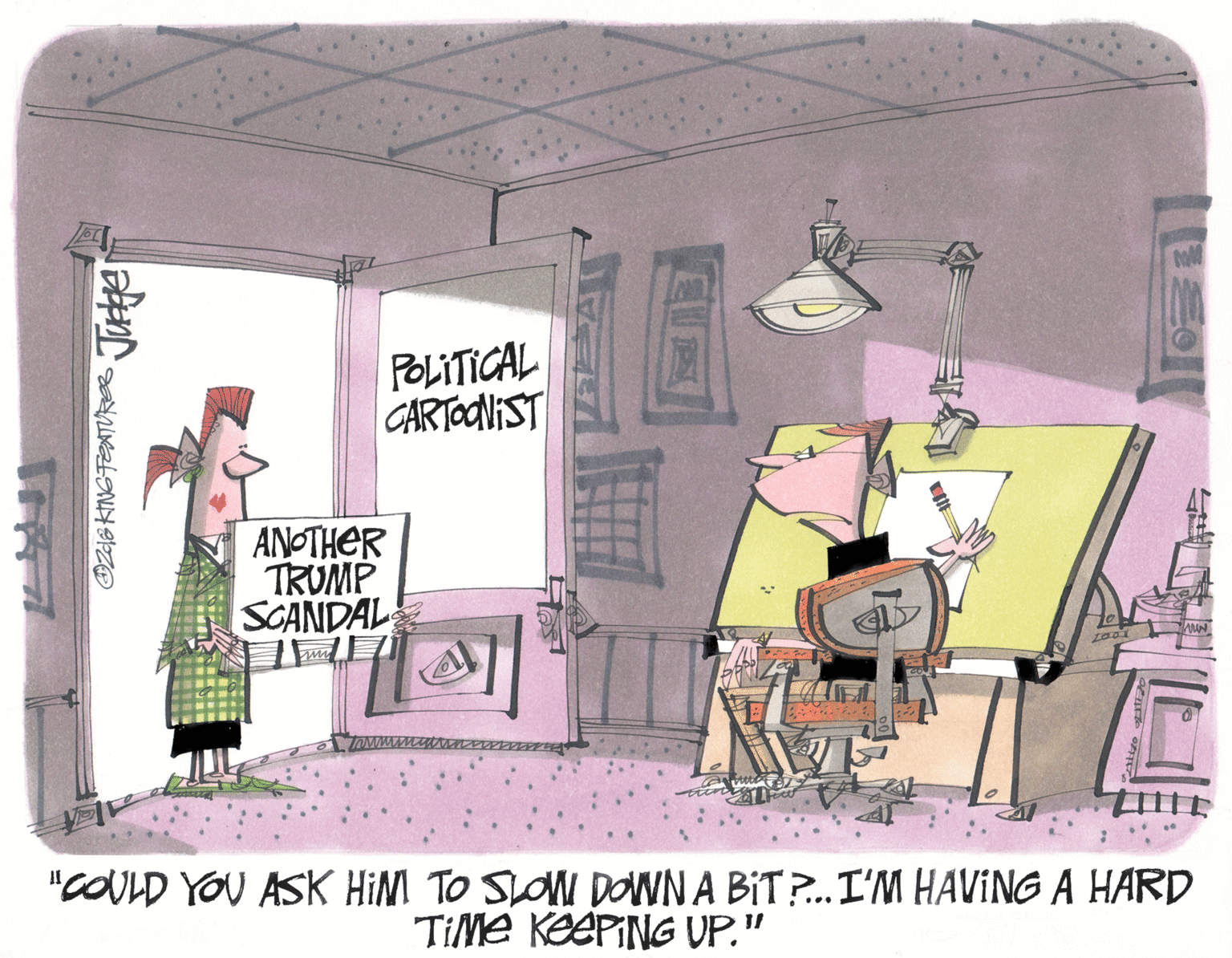 Room OCR: POLITICAL CARTONIST ANOTHER TRUMP SCANDAL "COULD YOU ASK HIM TO SLOM DOWNA BIT?. I'M HAVING A HARD TiMe KEEPING UP." DzS KINGFEATURES Jute POLITICAL CARTONIST ANOTHER TRUMP SCANDAL "COULD YOU ASK HIM TO SLOM DOWNA BIT?. I'M HAVING A HARD TiMe KEEPING UP." DzS KINGFEATURES Jute