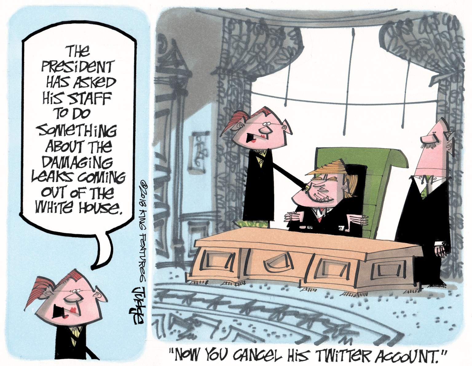 Fiction OCR: THe PRESIDENT HAS ASKED HiS STAFF TO DO SOMETHING ABOUT THE DAMAGING LEAKS COMING OUT OF THE WHITE HOUSE"NOW YOU CANCEeL His TWITTER ACCOUNT." 218 KING FEATUVRES TUe THe PRESIDENT HAS ASKED HiS STAFF TO DO SOMETHING ABOUT THE DAMAGING LEAKS COMING OUT OF THE WHITE HOUSE"NOW YOU CANCEeL His TWITTER ACCOUNT." 218 KING FEATUVRES TUe