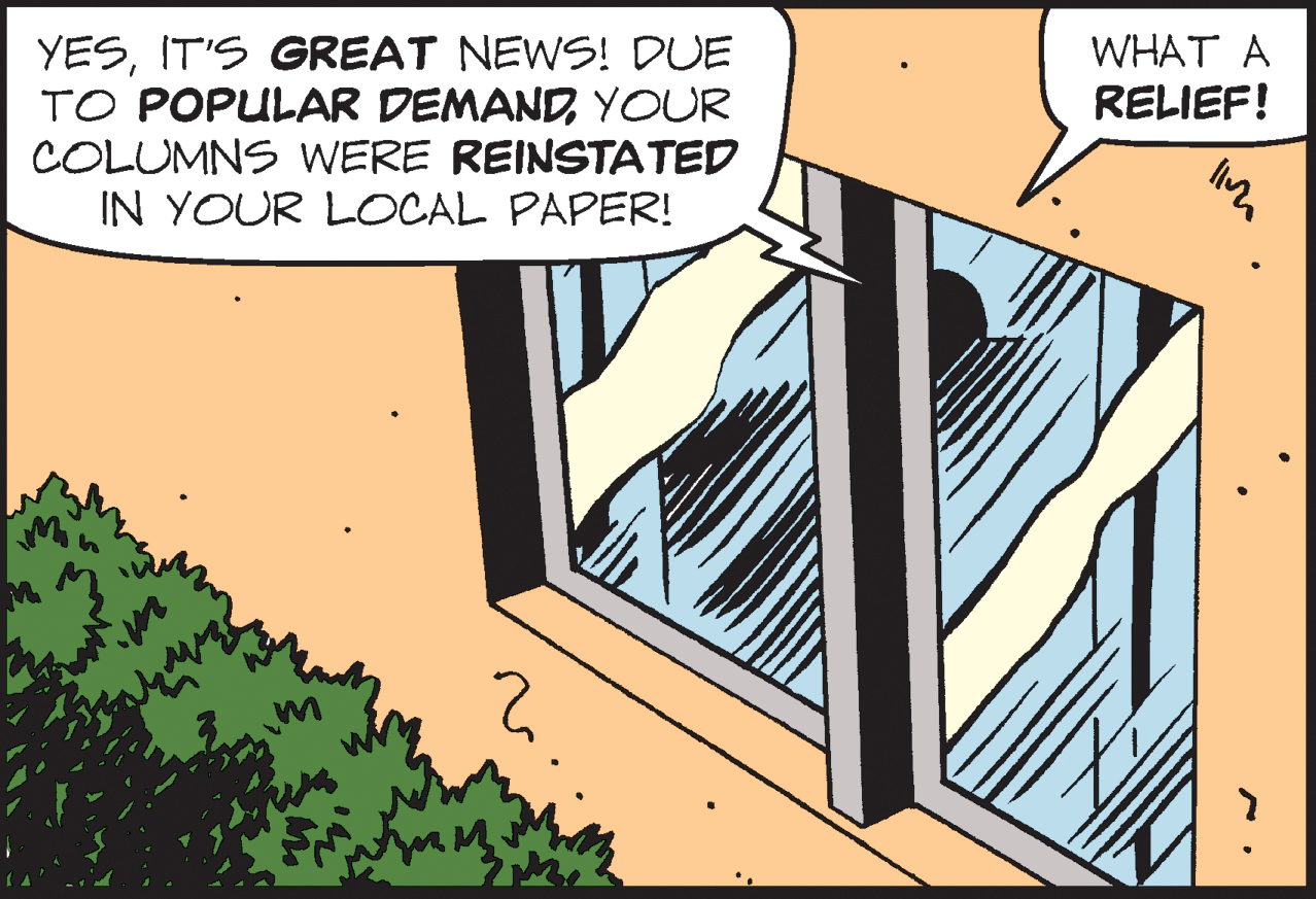 Fiction OCR: WHAT A YESIT'S GREAT NEWS! DUE TO POPULAR DEMANDYOUR COLUMNS WERE REINSTATED IN YOUR LOCAL PAPER! RELIEF! WHAT A YESIT'S GREAT NEWS! DUE TO POPULAR DEMANDYOUR COLUMNS WERE REINSTATED IN YOUR LOCAL PAPER! RELIEF!