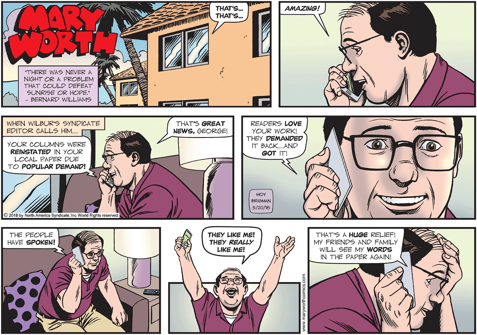 People OCR: MARY WORTH THAT'S. THAT'S. AMAZING! "THERE WAS NEVER A NIGHT OR A PROBLEM THAT COULD DEFEAT SUNRISE OR HOPE" - BERNARD WILLIAMS THAT'S GREAT NEWSGEORGE! READERS LOVE YOUR WORK! THEY DEMANDED IT BACK...AND GOT IT! WHEN WILBUR'S SYNDICATE EDITOR CALLS HIM... YOUR COLUMNS WERE REINSTATED IN YOUR LOCAL PAPER DUE TO POPULAR DEMAND! MOY BRIGMAN 5/20/18 2018 by North America SyndicateInc. World Rights reserved. THEY LIKE ME! THAT'S A HUGE RELIEF! MY FRIENDS AND FAMILY WILL SEE MY WORDS IN THE PAPER AGAIN! THE PEOPLE HAVE SPOKEN! THEY REALLY LIKE ME! MARY WORTH THAT'S. THAT'S. AMAZING! "THERE WAS NEVER A NIGHT OR A PROBLEM THAT COULD DEFEAT SUNRISE OR HOPE" - BERNARD WILLIAMS THAT'S GREAT NEWSGEORGE! READERS LOVE YOUR WORK! THEY DEMANDED IT BACK...AND GOT IT! WHEN WILBUR'S SYNDICATE EDITOR CALLS HIM... YOUR COLUMNS WERE REINSTATED IN YOUR LOCAL PAPER DUE TO POPULAR DEMAND! MOY BRIGMAN 5/20/18 2018 by North America SyndicateInc. World Rights reserved. THEY LIKE ME! THAT'S A HUGE RELIEF! MY FRIENDS AND FAMILY WILL SEE MY WORDS IN THE PAPER AGAIN! THE PEOPLE HAVE SPOKEN! THEY REALLY LIKE ME!