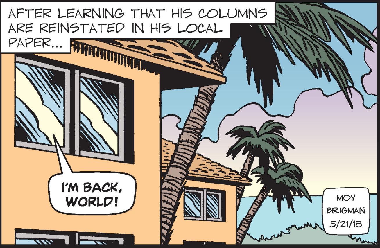 Roof OCR: AFTER LEARNING THAT HIS COLUMNS ARE REINSTATED IN HIS LOCAL PAPER... I'M BACKWORLD! MOY BRIGMAN 5/21/18 AFTER LEARNING THAT HIS COLUMNS ARE REINSTATED IN HIS LOCAL PAPER... I'M BACKWORLD! MOY BRIGMAN 5/21/18