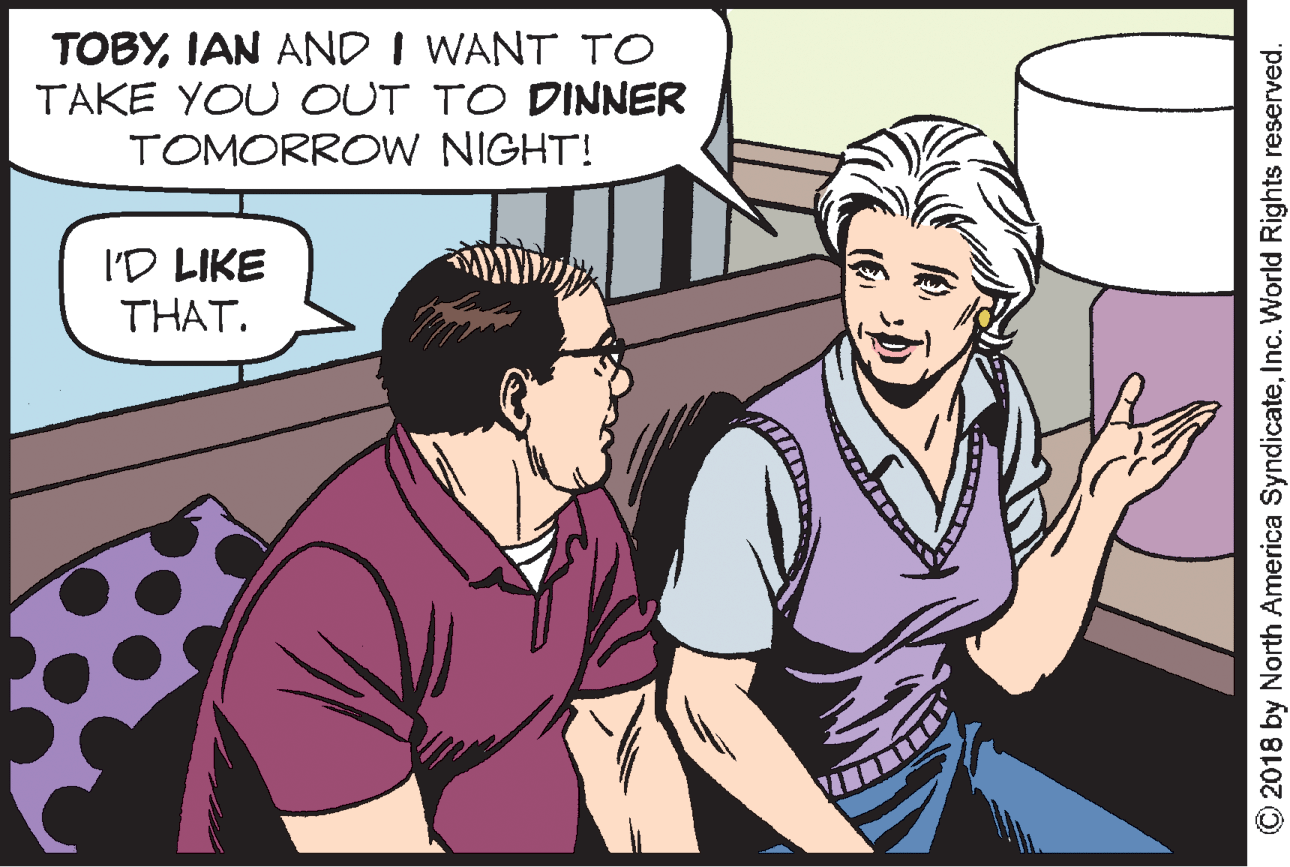 Event OCR: TOBYIAN AND I WANT TO TAKE YOU OUT TO DINNER TOMORROW NIGHT! I'D LIKE THAT. O2018 by North America SyndicateInc. World Rights reserved. TOBYIAN AND I WANT TO TAKE YOU OUT TO DINNER TOMORROW NIGHT! I'D LIKE THAT. O2018 by North America SyndicateInc. World Rights reserved.