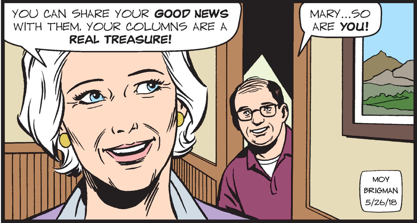 Human OCR: YOU CAN SHARE YOUR GOOD NEWS WITH THEM. YOUR COLUMNS ARE A REAL TREASURE! MARY...SO ARE YOU! MOY BRIGMAN 5/26/18 YOU CAN SHARE YOUR GOOD NEWS WITH THEM. YOUR COLUMNS ARE A REAL TREASURE! MARY...SO ARE YOU! MOY BRIGMAN 5/26/18