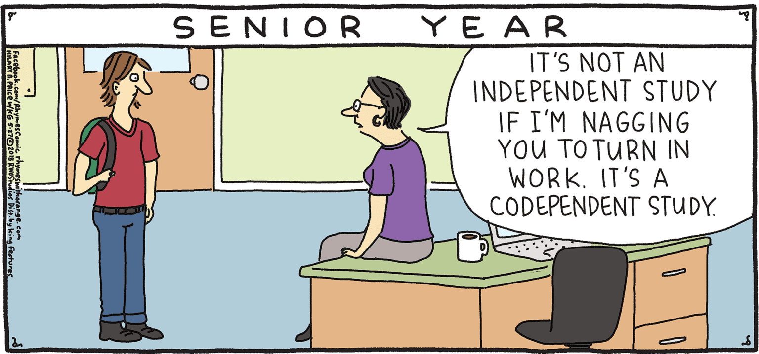 Adaptation OCR: YE AR SENIOR IT'S NOT AN INDEPENDENT STUDY IF I'M NAGGING YOU TO TURN IN WORK. IT'S A CODEPENDENT STUDY. PSH Rhymes with Orange HIL ARY B. PRIce Come June there's no "gradual"in graduate. YE AR SENIOR IT'S NOT AN INDEPENDENT STUDY IF I'M NAGGING YOU TO TURN IN WORK. IT'S A CODEPENDENT STUDY. PSH Rhymes with Orange HIL ARY B. PRIce Come June there's no "gradual"in graduate.