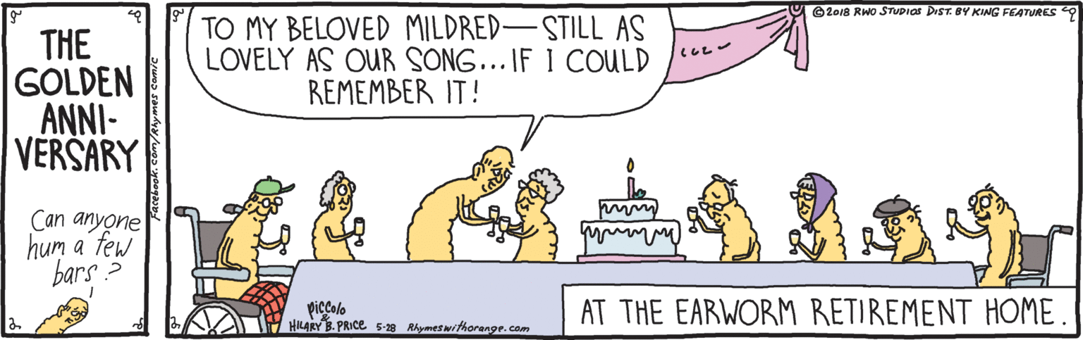 Cartoon OCR: O ©2018 RWO STUDIOS DIST. BY KING FEATURES THE GOLDEN ANNI- VERSARY TO MY BELOVED MILDRED-STILL AS LOVELY AS OUR SONG... IF 1 COULD REMEMBER IT! Can anyone hum a few bars ? piccolo HILARY B. PRICE 5-28 Rhymeswithorange.com AT THE EARWORM RETIREMENT HOME. O ©2018 RWO STUDIOS DIST. BY KING FEATURES THE GOLDEN ANNI- VERSARY TO MY BELOVED MILDRED-STILL AS LOVELY AS OUR SONG... IF 1 COULD REMEMBER IT! Can anyone hum a few bars ? piccolo HILARY B. PRICE 5-28 Rhymeswithorange.com AT THE EARWORM RETIREMENT HOME.