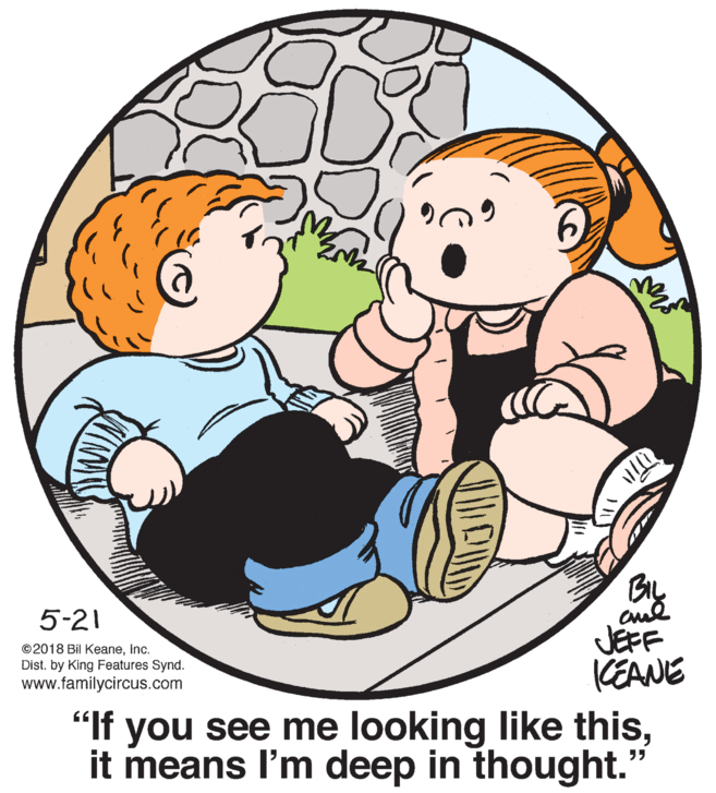 Mammal OCR: 5-21 ©2018 Bil KeaneInc. Dist. by King Features Synd. www.familycircus.com JEFF KEANE "If you see me looking like thisit means l'm deep in thought." 5-21 ©2018 Bil KeaneInc. Dist. by King Features Synd. www.familycircus.com JEFF KEANE "If you see me looking like thisit means l'm deep in thought."