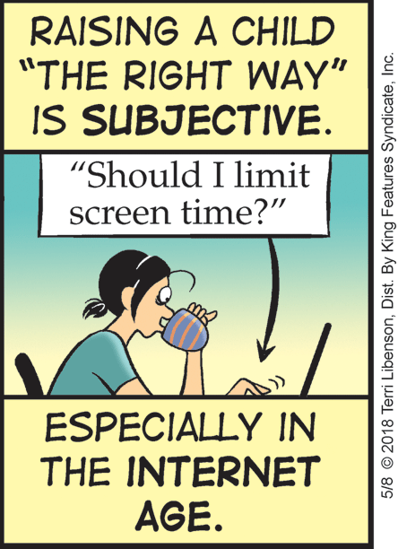 Humour OCR: RAISING A CHILD "THE RIGHT WAY" IS SUBJECTIVE. "Should I limit screen time?" ESPECIALLY IN THE INTERNET AGE. 5/8 © 2018 Terri LibensonInc. RAISING A CHILD "THE RIGHT WAY" IS SUBJECTIVE. "Should I limit screen time?" ESPECIALLY IN THE INTERNET AGE. 5/8 © 2018 Terri LibensonDist. By King Features Syndicate