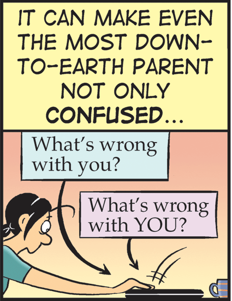 Advertising OCR: IT CAN MAKE EVEN THE MOST DOWN- TO-EARTH PARENT NOT ONLY CONFUSED... What's wrong with you? What's wrong with YOU? IT CAN MAKE EVEN THE MOST DOWN- TO-EARTH PARENT NOT ONLY CONFUSED... What's wrong with you? What's wrong with YOU?