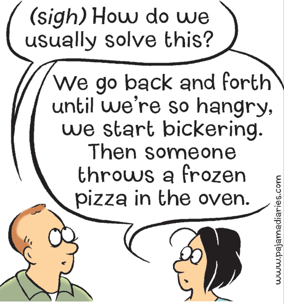 Art OCR: (sigh) How do we usually solve this? We go back and forth until we're so hangrywe start bickering. Then someone throws a frozen pizza in the oven. www.pajamadiaries.com (sigh) How do we usually solve this? We go back and forth until we're so hangrywe start bickering. Then someone throws a frozen pizza in the oven. www.pajamadiaries.com