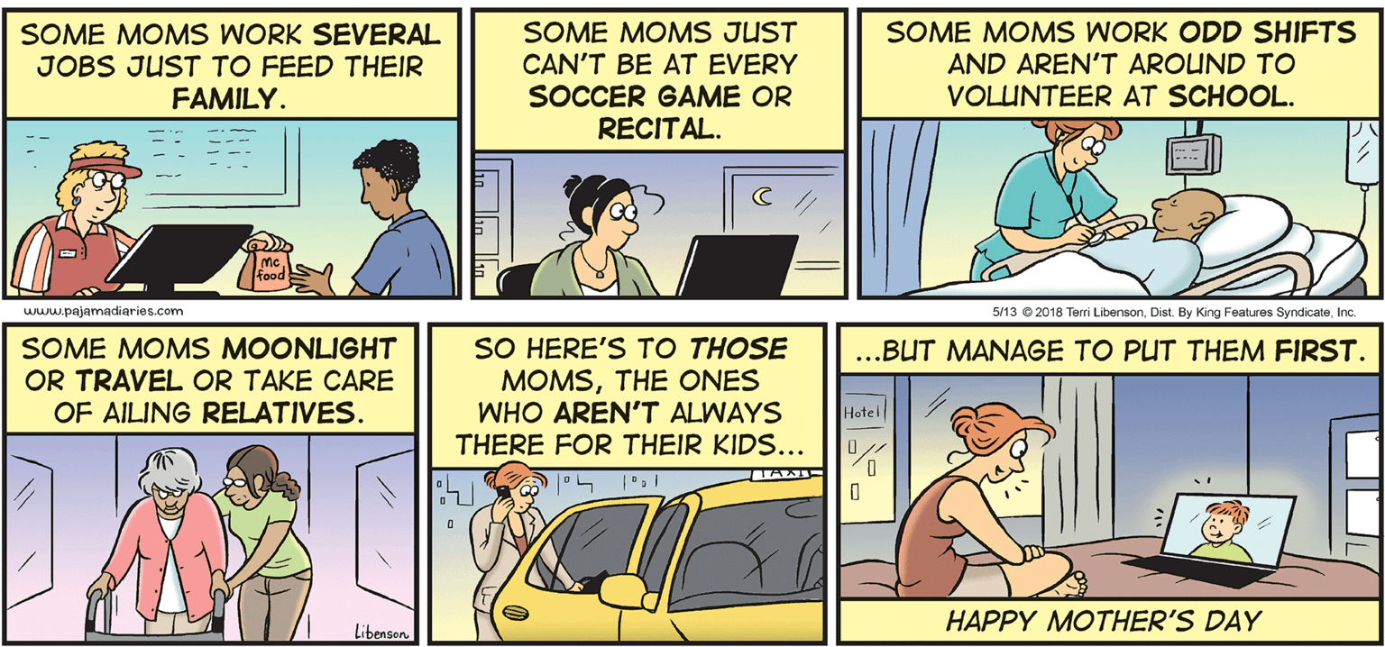 Parallel OCR: SOME MOMS WORK SEVERAL SOME MOMS JUST CAN'T BE AT EVERY SOCCER GAME OR RECITAL. SOME MOMS WORK ODD SHIFTS AND AREN'T AROUND TO VOLUNTEER AT SCHOOL. JOBS JUST TO FEED THEIR FAMILY. www.pajamadiaries.com 5/13 2018 Terri LibensonIc. SOME MOMS MOONLIGHT OR TRAVEL OR TAKE CARE OF AILING RELATIVES. SO HERE'S TO THOSE MOMSTHE ONES WHO AREN'T ALWAYS THERE FOR THEIR KIDS... ...BUT MANAGE TO PUT THEM FIRST. Hotel HAPPY MOTHER'S DAY Libenson SOME MOMS WORK SEVERAL SOME MOMS JUST CAN'T BE AT EVERY SOCCER GAME OR RECITAL. SOME MOMS WORK ODD SHIFTS AND AREN'T AROUND TO VOLUNTEER AT SCHOOL. JOBS JUST TO FEED THEIR FAMILY. www.pajamadiaries.com 5/13 2018 Terri LibensonDist. By King Features SyndicateIc. SOME MOMS MOONLIGHT OR TRAVEL OR TAKE CARE OF AILING RELATIVES. SO HERE'S TO THOSE MOMSTHE ONES WHO AREN'T ALWAYS THERE FOR THEIR KIDS... ...BUT MANAGE TO PUT THEM FIRST. Hotel HAPPY MOTHER'S DAY Libenson