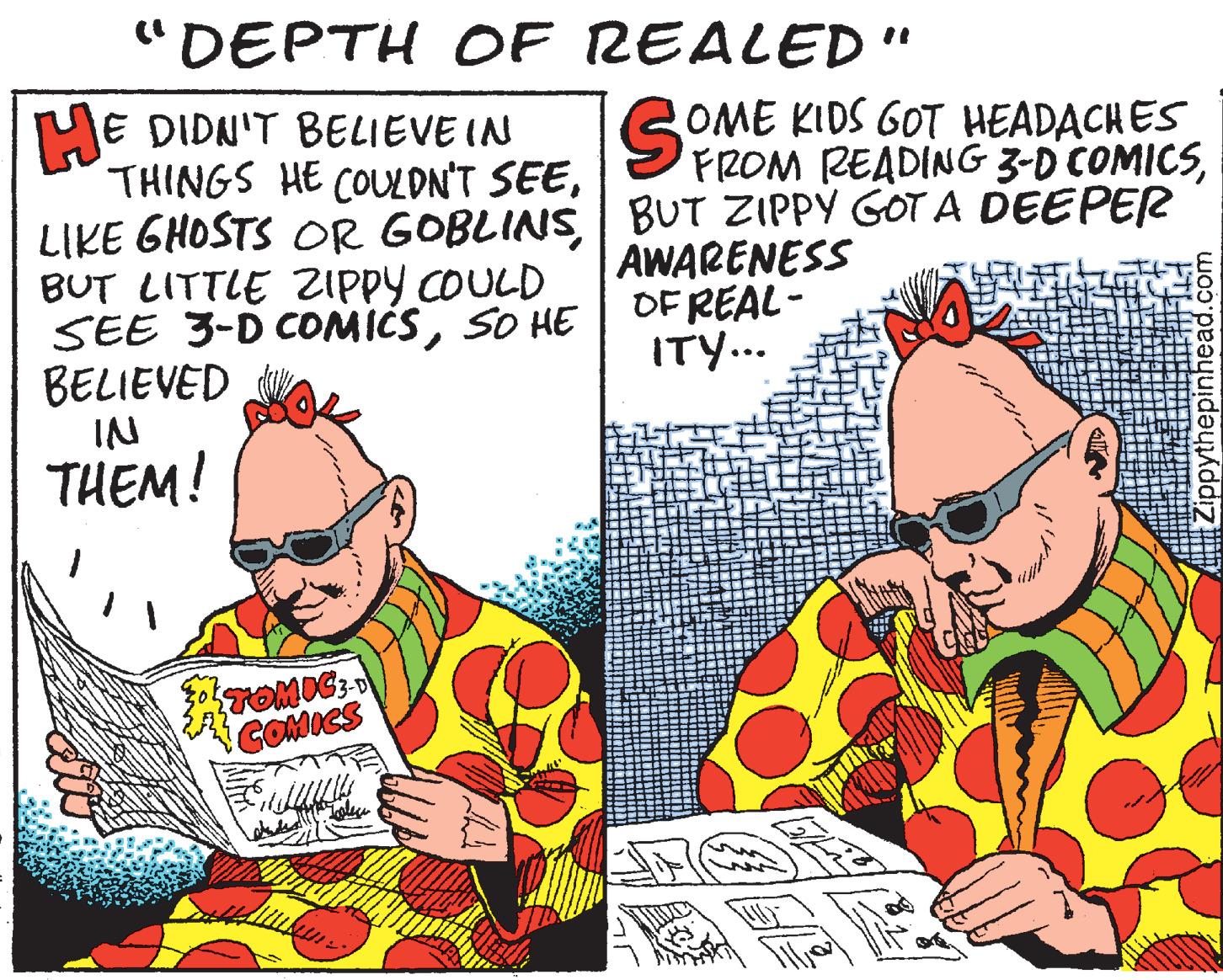 Illustration OCR: "DEPTH OF REALED" E DIDN'T BELIEVE IN THINGS HE COULDN'T SEEBUT ZIPPY GOT A DEEPER BUT LITTLE ZIppy COULD SEE 3-D COMICSSO HE| BELIEVED IN THEM! GOME KIDS GOT HEADACHES FROM READING 3-D COMICSAWARENESS OF REAL- ITY... COMICS Zippythepinhead.com "DEPTH OF REALED" E DIDN'T BELIEVE IN THINGS HE COULDN'T SEELIKE GHOSTS OR GOBLINSBUT ZIPPY GOT A DEEPER BUT LITTLE ZIppy COULD SEE 3-D COMICSSO HE| BELIEVED IN THEM! GOME KIDS GOT HEADACHES FROM READING 3-D COMICSAWARENESS OF REAL- ITY... COMICS Zippythepinhead.com