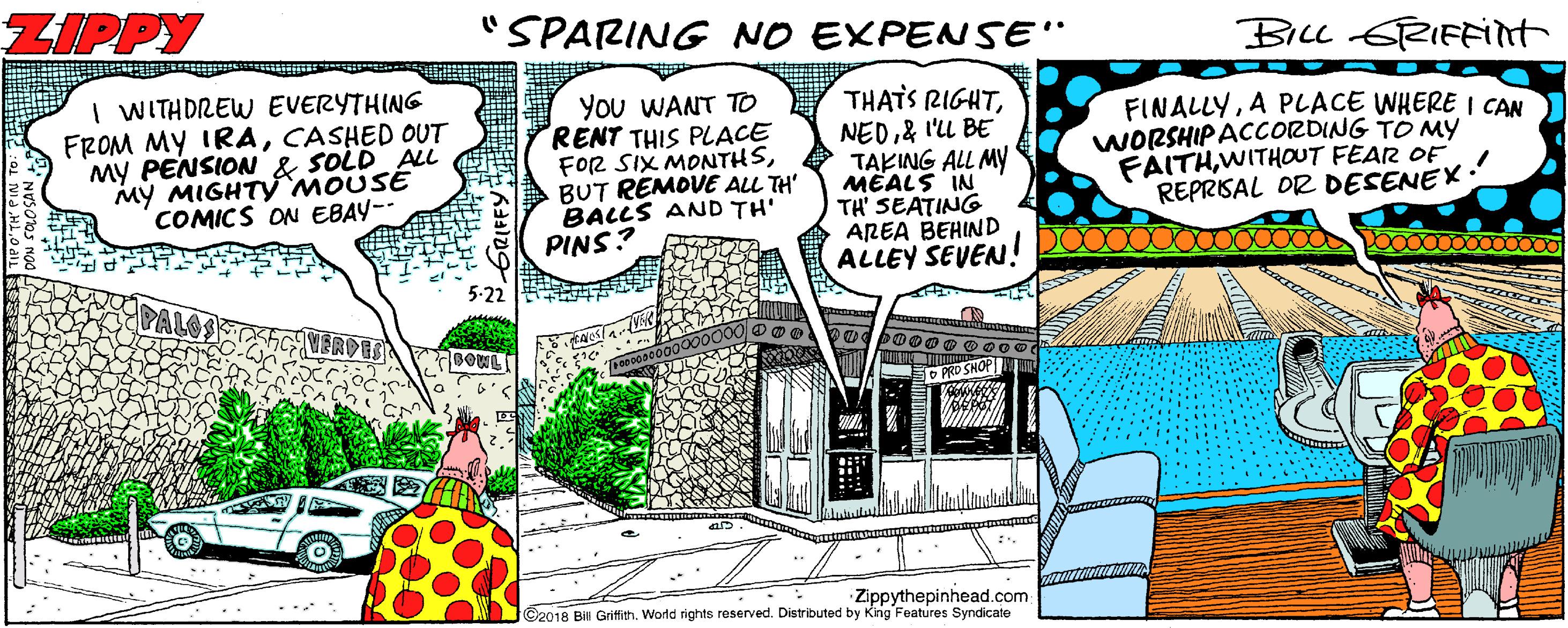 Drawing OCR: ZIPPY SPARING NO EXPENSE" Bicc sTRIFFint I WITHDREW EVERYTHING FROM MY IRACASHED OUT MY PENSION & SOLD AL MY MIGHTY MOUSE COMICS ON EBAY-- You WANT TO RENT THIS PLACE FOR SIX MONTHSBUT REMOVE ALL TH' BALLS AND TH' PINS? THATS RIGHT& I'LL BE TAKING ALL MY MEALS IN TH' SEATING AREA BEHIND ALLEY SEVEN! FINALLYA PLACE WHERE I CAN WORSHIPACCORDING TO My FAITHWITHOUT FEAR OF REPRISAL OR DESENEX O PRD SNOP Zippythepinhead.com C2018 Bill Grifith. World rights reserved. Distributed by King Features Syndicate GRIFFY: ZIPPY SPARING NO EXPENSE" Bicc sTRIFFint I WITHDREW EVERYTHING FROM MY IRACASHED OUT MY PENSION & SOLD AL MY MIGHTY MOUSE COMICS ON EBAY-- You WANT TO RENT THIS PLACE FOR SIX MONTHSBUT REMOVE ALL TH' BALLS AND TH' PINS? THATS RIGHT& I'LL BE TAKING ALL MY MEALS IN TH' SEATING AREA BEHIND ALLEY SEVEN! FINALLYA PLACE WHERE I CAN WORSHIPACCORDING TO My FAITHWITHOUT FEAR OF REPRISAL OR DESENEX O PRD SNOP Zippythepinhead.com C2018 Bill Grifith. World rights reserved. Distributed by King Features Syndicate GRIFFY: