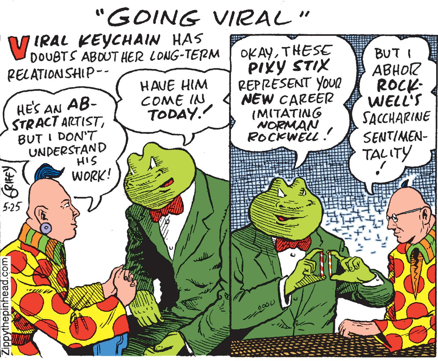 Parallel OCR: "GOING VIRAL" V IRAL KEYCHAIN HAS DOUBTS ABOUT HER LONG-TERM RELATIONSHIP-- OKAYTHESE PIXY STIX REPRESENT YOUR NEW CAREER (MITATING NORMAN ROCKWELL . BUT I ABHOR ROCK- WELL'S SACCHARINE SENTIMEN- TALITY HAVE HIM COME IN TODAY. HES AN AB- STRACT ARTISTBUT I DON'T UNDERSTAND HIS WORK! 5-25 uli Zippythepinhead.com"GOING VIRAL" V IRAL KEYCHAIN HAS DOUBTS ABOUT HER LONG-TERM RELATIONSHIP-- OKAYTHESE PIXY STIX REPRESENT YOUR NEW CAREER (MITATING NORMAN ROCKWELL . BUT I ABHOR ROCK- WELL'S SACCHARINE SENTIMEN- TALITY HAVE HIM COME IN TODAY. HES AN AB- STRACT ARTISTBUT I DON'T UNDERSTAND HIS WORK! 5-25 uli Zippythepinhead.com