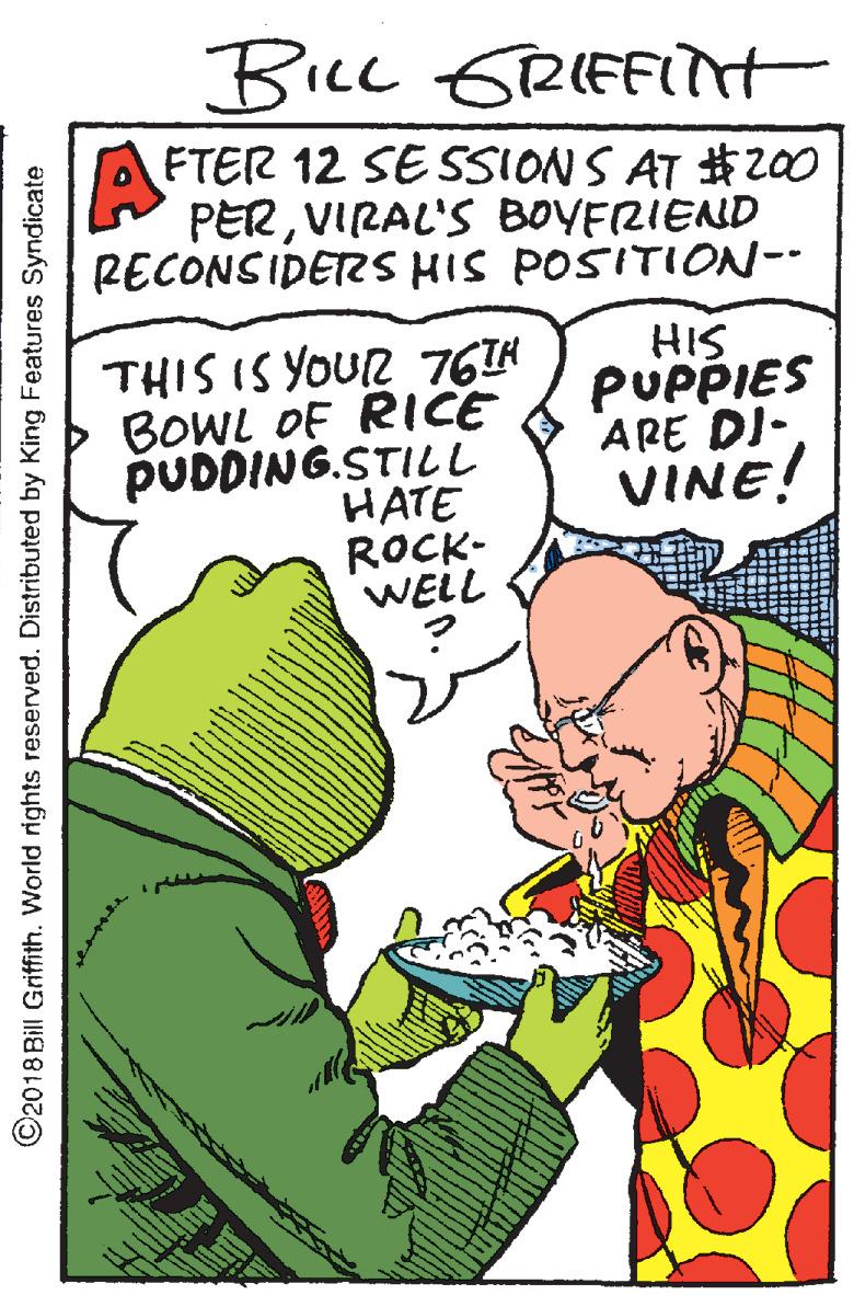 Gesture OCR: BILL GRIFFIH A FTER 12 SE SSIONS AT #2z00 PERVIRAL'S BOYFRIEND RECONSIDERS HIS POSITION-- THIS IS YOUR 76TH BOWL OF RICE PUDDING.STILi HATE ROCK- WELL HIS PUPPIES ARE DI- VINE! ©2018 Bill Griffith. World rights reserved. Distributed by King Features Syndicate BILL GRIFFIH A FTER 12 SE SSIONS AT #2z00 PERVIRAL'S BOYFRIEND RECONSIDERS HIS POSITION-- THIS IS YOUR 76TH BOWL OF RICE PUDDING.STILi HATE ROCK- WELL HIS PUPPIES ARE DI- VINE! ©2018 Bill Griffith. World rights reserved. Distributed by King Features Syndicate