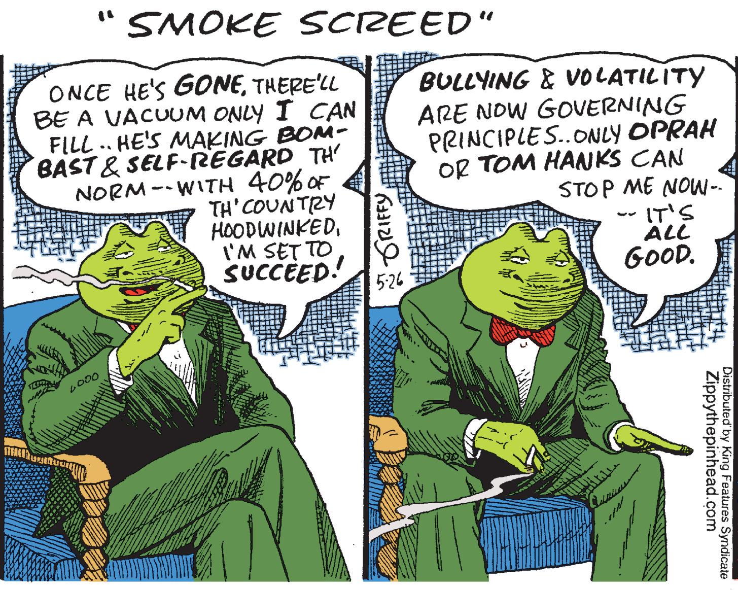 Comics OCR: SMOKE SCREED" ONCE HE'S GONETHERE'LL BE A VACUUM ONLY I CAN FILL .. HE'S MAKING BOM- BAST & SELF-REGARD TH' NORM -- WITH 40% OF TH'COUNTRY HOODWINKEDI'M SET TO SUCCEED! BULLYING & VVOLATILITY ARE NOW GOVERNING PRINCIPLES.ONLY OPRAH OR TOM HANKS CAN STOP ME NOW- IT'S ÄLL GOOD. 5-26 ? 4 Distributed' by King Features Syndicate Zippythepinhead.com * GRIFFY SMOKE SCREED" ONCE HE'S GONETHERE'LL BE A VACUUM ONLY I CAN FILL .. HE'S MAKING BOM- BAST & SELF-REGARD TH' NORM -- WITH 40% OF TH'COUNTRY HOODWINKEDI'M SET TO SUCCEED! BULLYING & VVOLATILITY ARE NOW GOVERNING PRINCIPLES.ONLY OPRAH OR TOM HANKS CAN STOP ME NOW- IT'S ÄLL GOOD. 5-26 ? 4 Distributed' by King Features Syndicate Zippythepinhead.com * GRIFFY