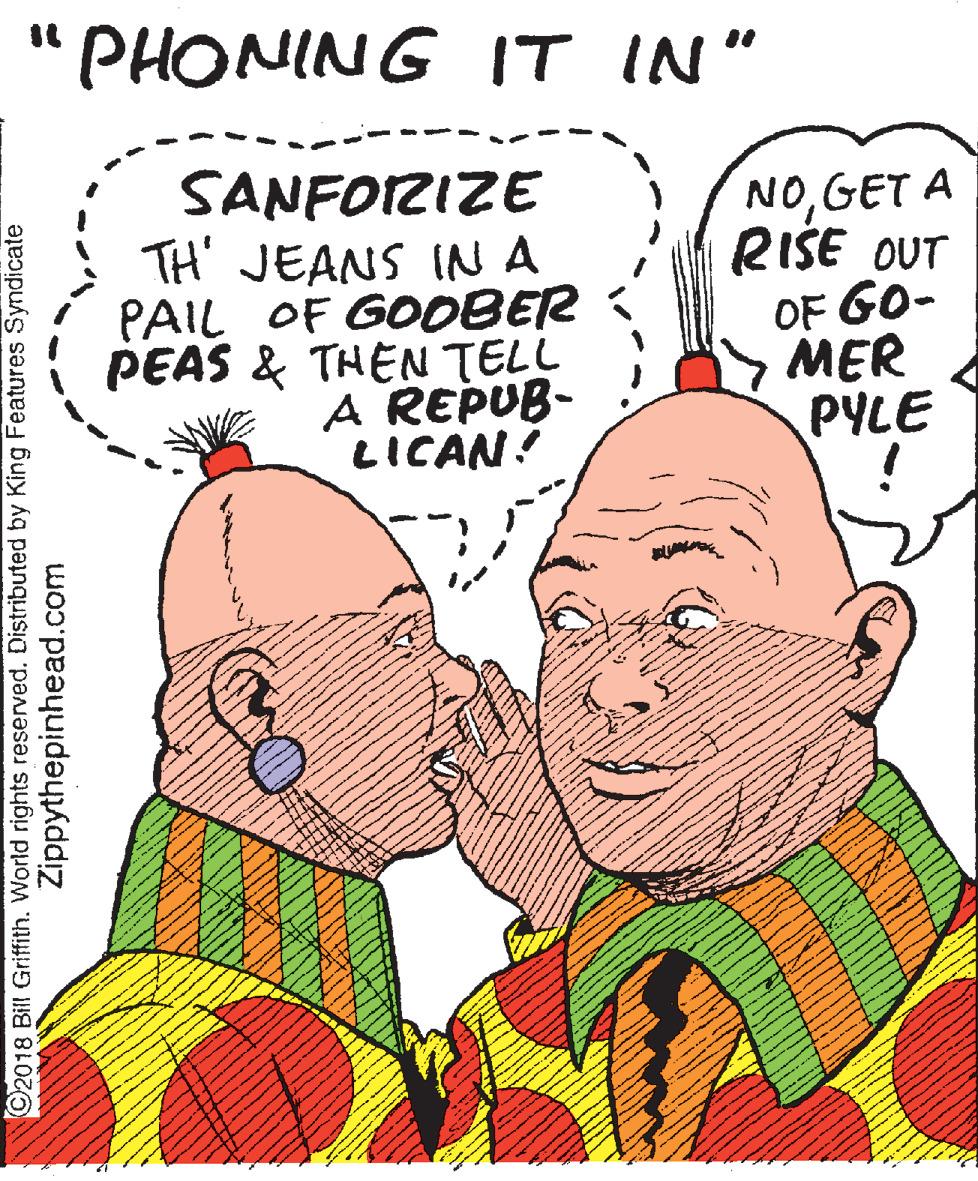 Love OCR: PHONING IT IN" SANFOIRIZE TH' JEANS INA PAIL OF GOOBER PEAS & THEN TELL A REPUB- LICAN! NOGET A RISE OUT OF GO- MER PYLE ©2018 Bill Grifth. World rights reserved. Distributed by King Features Syndicate Zippythepinhead.com PHONING IT IN" SANFOIRIZE TH' JEANS INA PAIL OF GOOBER PEAS & THEN TELL A REPUB- LICAN! NOGET A RISE OUT OF GO- MER PYLE ©2018 Bill Grifth. World rights reserved. Distributed by King Features Syndicate Zippythepinhead.com