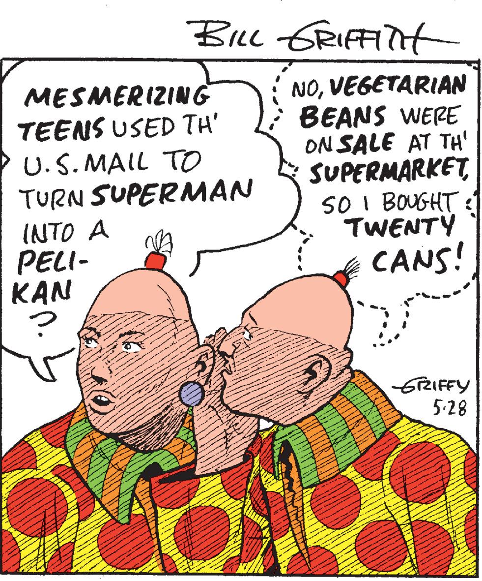 People OCR: Bicc GRIFFiTHt MESMERIZING TEENS USED TH' U.S. MAIL TO TURN SUPERMAN NOVEGETARIAN BEANS WERE ON SALE AT TH' SUPERMARKETSO I BOUGHT :1 TWENTY CANS! INTO A PELI- KAN 6TRIFFY 5-28 Bicc GRIFFiTHt MESMERIZING TEENS USED TH' U.S. MAIL TO TURN SUPERMAN NOVEGETARIAN BEANS WERE ON SALE AT TH' SUPERMARKETSO I BOUGHT :1 TWENTY CANS! INTO A PELI- KAN 6TRIFFY 5-28