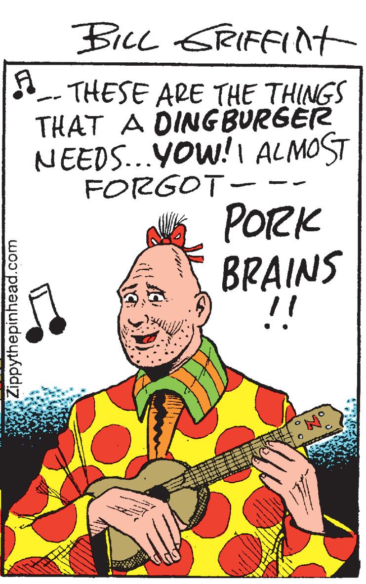 Art OCR: BicL GRIFFInt THESE ARE THE THINGS THAT A DING BURGER NEEDS...YOW!I ALMOST FORGOT- PORK BRAINS !! Zippythepinhead.com BicL GRIFFInt THESE ARE THE THINGS THAT A DING BURGER NEEDS...YOW!I ALMOST FORGOT- PORK BRAINS !! Zippythepinhead.com
