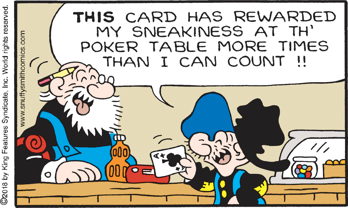People OCR: THIS CARD HAS REWARDED MY SNEAKINESS AT TH' POKER TABLE MORE TIMES THAN I CAN COUNT !! 000 000 ©2018 by King Features SyndicateInc. World rights reserved. www.snuffysmithcomics.com THIS CARD HAS REWARDED MY SNEAKINESS AT TH' POKER TABLE MORE TIMES THAN I CAN COUNT !! 000 000 ©2018 by King Features SyndicateInc. World rights reserved. www.snuffysmithcomics.com