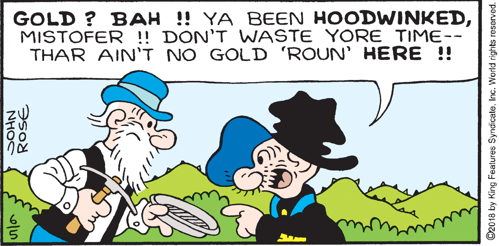 Mammal OCR: GOLD ? BAH !! YA BEEN HOODWINKEDMISTOFER ! DON'T WASTE YORE TIME-- THAR AIN'T NO GOLD 'ROUN' HERE !! NHOC ©2018 by King Features SyndicateInc. World rights reserved. GOLD ? BAH !! YA BEEN HOODWINKEDMISTOFER ! DON'T WASTE YORE TIME-- THAR AIN'T NO GOLD 'ROUN' HERE !! NHOC ©2018 by King Features SyndicateInc. World rights reserved.
