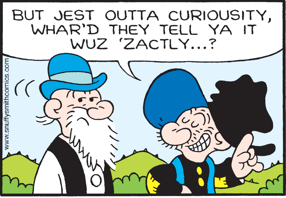 Human OCR: BUT JEST OUTTA CURIOUSITYWHAR'D THEY TELL YA IT WUZ ZACTLY...? www.snuffysmithcomics.com BUT JEST OUTTA CURIOUSITYWHAR'D THEY TELL YA IT WUZ ZACTLY...? www.snuffysmithcomics.com