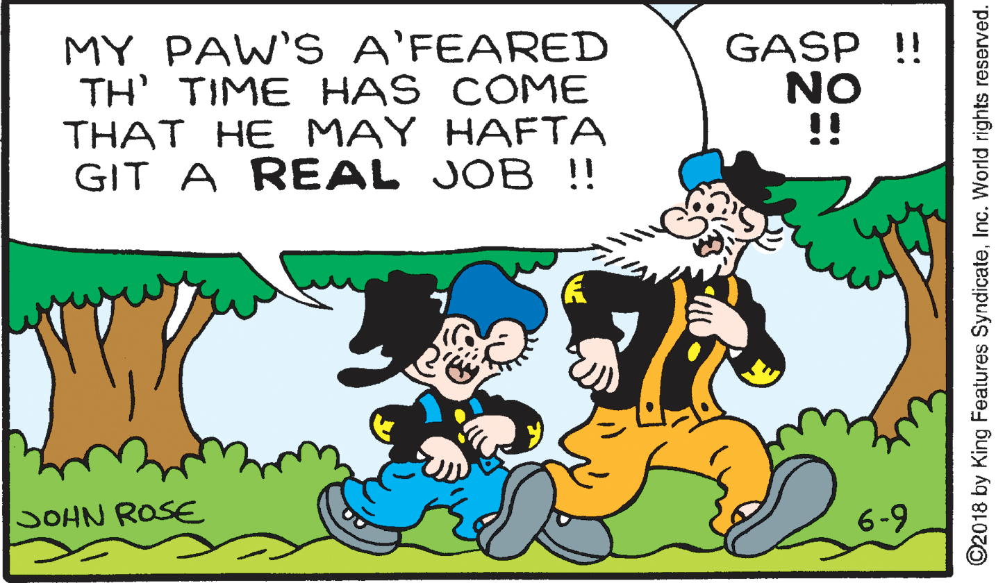Font OCR: MY PAW'S A'FEARED TH' TIME HAS COME THAT HE MAY HAFTA GIT A REAL JOB !! GASP !! NO !! SOHN ROSE 6-9 ©2018 by King Features SyndicateInc. World rights reserved. MY PAW'S A'FEARED TH' TIME HAS COME THAT HE MAY HAFTA GIT A REAL JOB !! GASP !! NO !! SOHN ROSE 6-9 ©2018 by King Features SyndicateInc. World rights reserved.