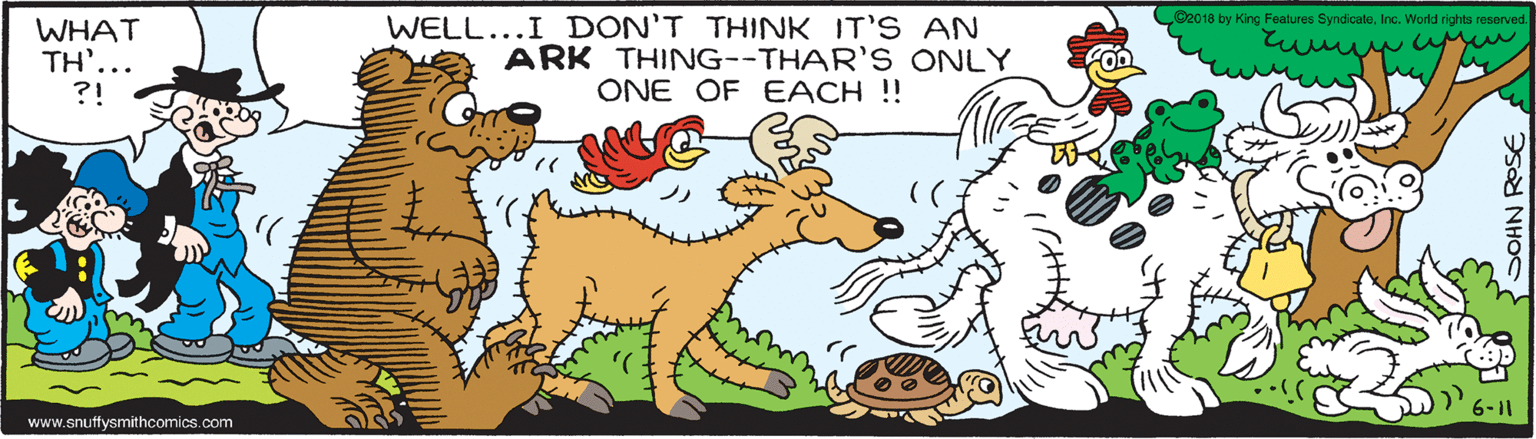 Mammal OCR: CO2018 by King Features SyndicateInc. World rights reserved. WHAT TH'... ?! WELL...I DON'T THINK IT'S AN ARK THING--THAR'S ONLY ONE OF EACH !! 6-11 www.snutfysmithcomics.com CO2018 by King Features SyndicateInc. World rights reserved. WHAT TH'... ?! WELL...I DON'T THINK IT'S AN ARK THING--THAR'S ONLY ONE OF EACH !! 6-11 www.snutfysmithcomics.com