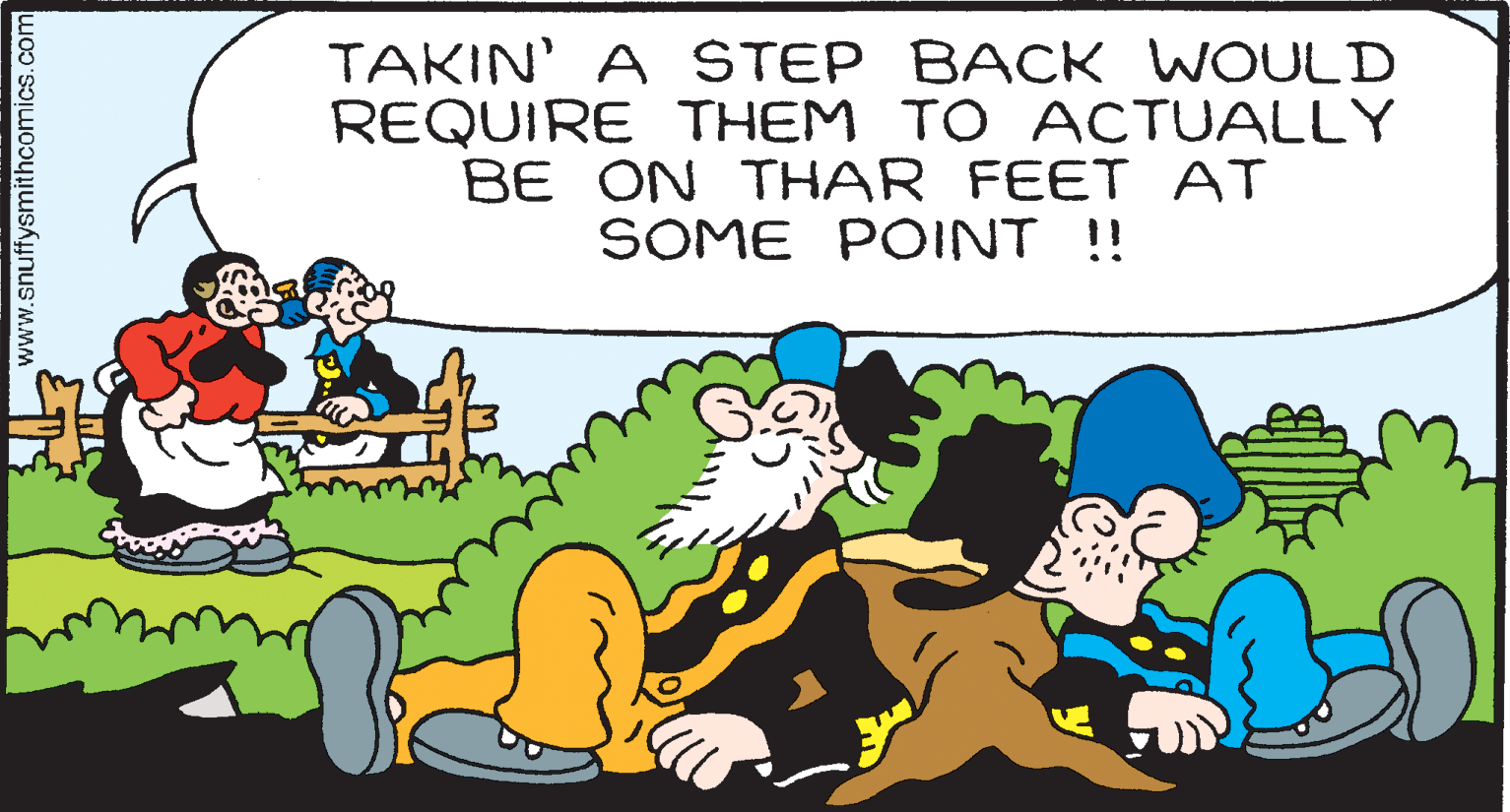 Art OCR: TAKIN' A STEP BACK WOULD REQUIRE THEM TO ACTUALLY BE ON THAR FEET AT SOME POINT ! www.snuffysmithcomics.com TAKIN' A STEP BACK WOULD REQUIRE THEM TO ACTUALLY BE ON THAR FEET AT SOME POINT ! www.snuffysmithcomics.com