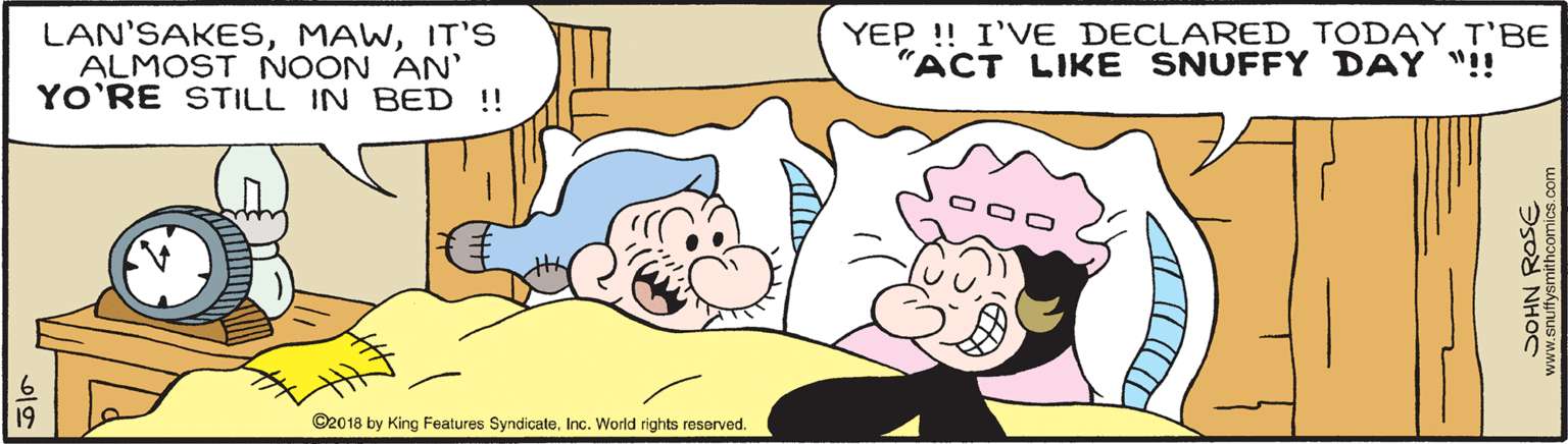 Happy OCR: LAN'SAKESIT'S ALMOST NOON AN' YO'RE STILL IN BED !! YEP !! I'VE DECLARED TODAY T'BE "ACT LIKE SNUFFY DAY "!! 19 ©2018 by King Features SyndicateInc. World rights reserved. ww.snuffysmithcomics.com LAN'SAKESIT'S ALMOST NOON AN' YO'RE STILL IN BED !! YEP !! I'VE DECLARED TODAY T'BE "ACT LIKE SNUFFY DAY "!! 19 ©2018 by King Features SyndicateInc. World rights reserved. ww.snuffysmithcomics.com