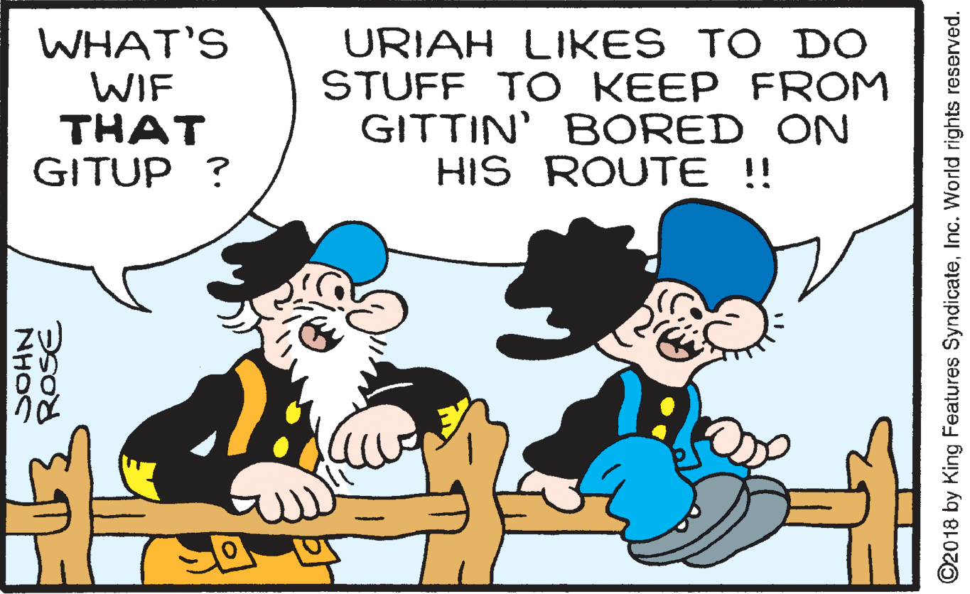 Happy OCR: WHAT'S WIF THAT GITUP ? URIAH LIKES TO DO STUFF TO KEEP FROM GITTIN' BORED ON HIS ROUTE !! ROSE NHOS ©2018 by King Features SyndicateInc. World rights reserved. WHAT'S WIF THAT GITUP ? URIAH LIKES TO DO STUFF TO KEEP FROM GITTIN' BORED ON HIS ROUTE !! ROSE NHOS ©2018 by King Features SyndicateInc. World rights reserved.