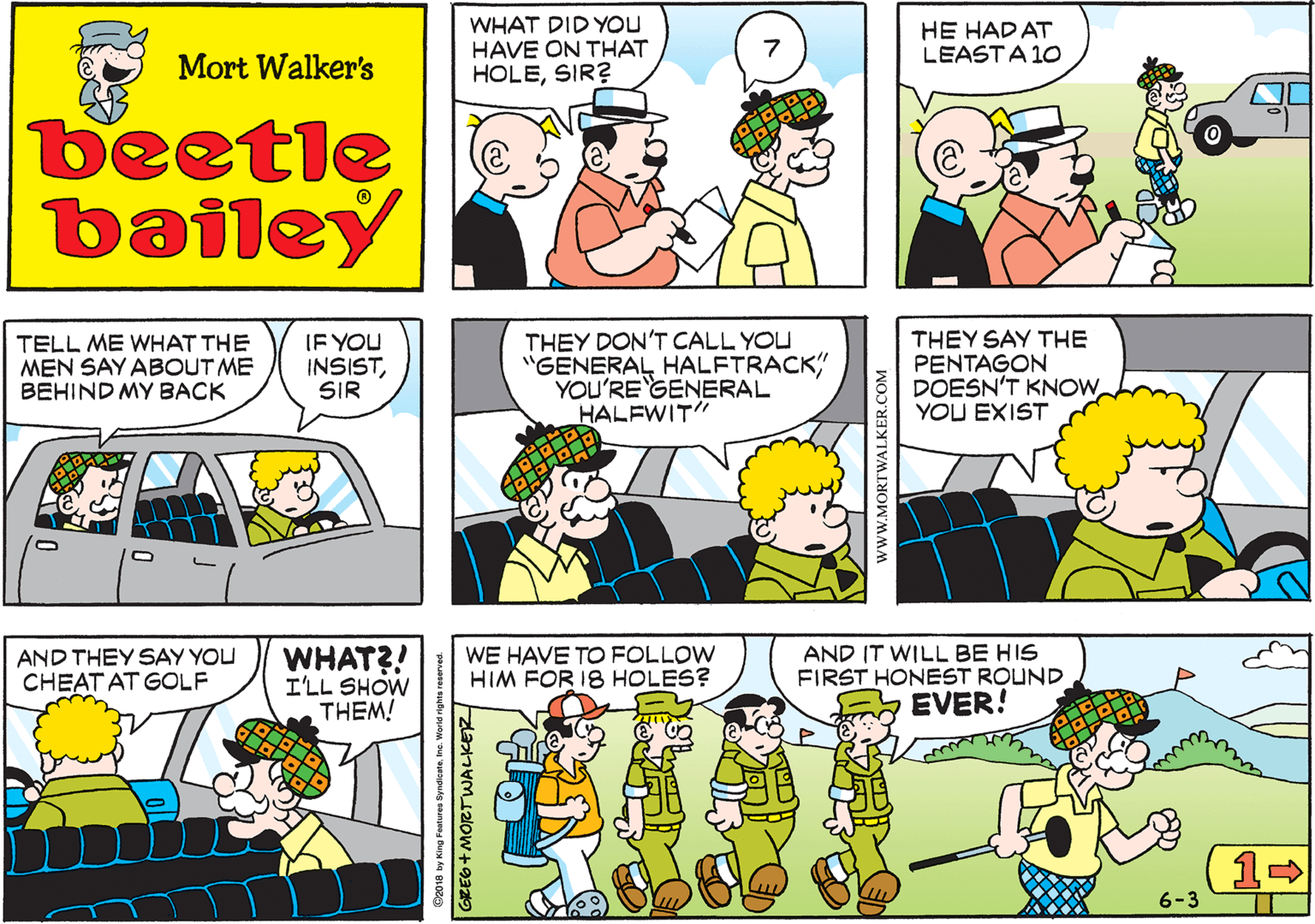 Fiction OCR: WHAT DID YOU HAVE ON THAT HOLESIR? HE HAD AT LEASTA 10 Mort Walker's beetle bailey TELL ME WHAT THE MEN SAY ABOUT ME BEHIND MY BACK IF YOU INSISTSIR THEY DON'T CALL YOU "GENERAL HALFTRACK YOU'RE GENERAL HALFWIT" THEY SAY THE PENTAGON DOESN'T KNOWYOU EXIST AND THEY SAY YOU CHEAT AT GOLF WHAT?! I'LL SHOW THEM! WE HAVE TO FOLLOW HIM FOR 18 HOLES? AND IT WILL BE HIS FIRST HONEST ROUND EVER! 6-3 ©2018 by King Features SyndicateInc. World rights reserved. www.MORTWALKER.COM WHAT DID YOU HAVE ON THAT HOLESIR? HE HAD AT LEASTA 10 Mort Walker's beetle bailey TELL ME WHAT THE MEN SAY ABOUT ME BEHIND MY BACK IF YOU INSISTSIR THEY DON'T CALL YOU "GENERAL HALFTRACK YOU'RE GENERAL HALFWIT" THEY SAY THE PENTAGON DOESN'T KNOWYOU EXIST AND THEY SAY YOU CHEAT AT GOLF WHAT?! I'LL SHOW THEM! WE HAVE TO FOLLOW HIM FOR 18 HOLES? AND IT WILL BE HIS FIRST HONEST ROUND EVER! 6-3 ©2018 by King Features SyndicateInc. World rights reserved. www.MORTWALKER.COM