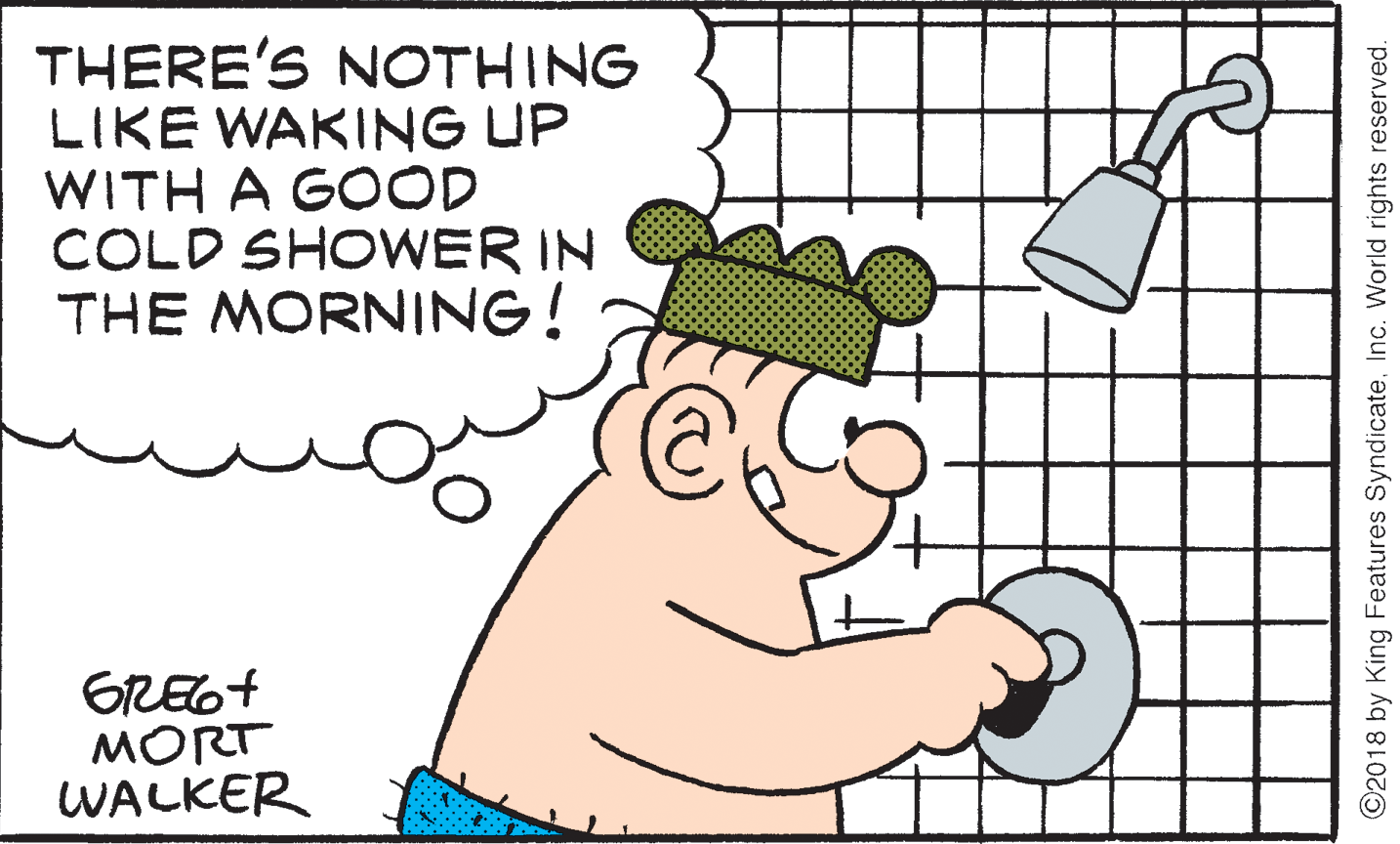 Clip art OCR: THERE'S NOTHING LIKE WAKING UP WITH A GOOD COLD SHOWER IN THE MORNING! GREG+ MORT WALKER ©2018 by King Features SyndicateInc. World rights reserved. THERE'S NOTHING LIKE WAKING UP WITH A GOOD COLD SHOWER IN THE MORNING! GREG+ MORT WALKER ©2018 by King Features SyndicateInc. World rights reserved.