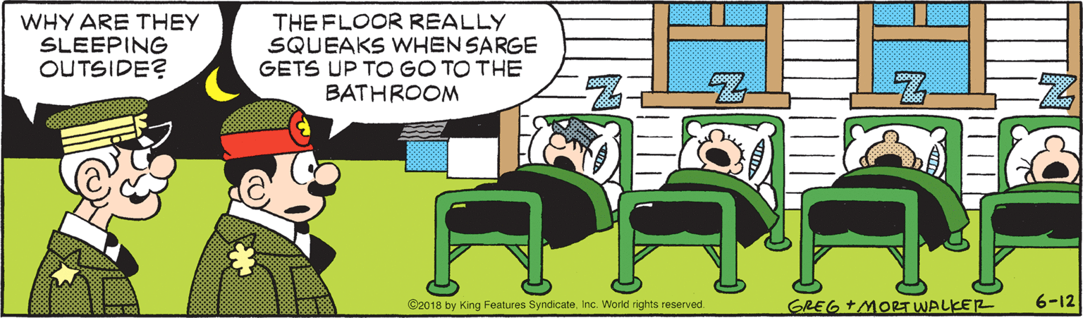 Animated cartoon OCR: WHY ARE THEY SLEEPING OUTSIDE? THE FLOOR REALLY SQUEAKS WHEN SARGE GETS UP TO GO TO THE BATHROOM ©2018 by King Features SyndicateInc. World rights reserved. GREG+MORT WALKER 6-12 WHY ARE THEY SLEEPING OUTSIDE? THE FLOOR REALLY SQUEAKS WHEN SARGE GETS UP TO GO TO THE BATHROOM ©2018 by King Features SyndicateInc. World rights reserved. GREG+MORT WALKER 6-12