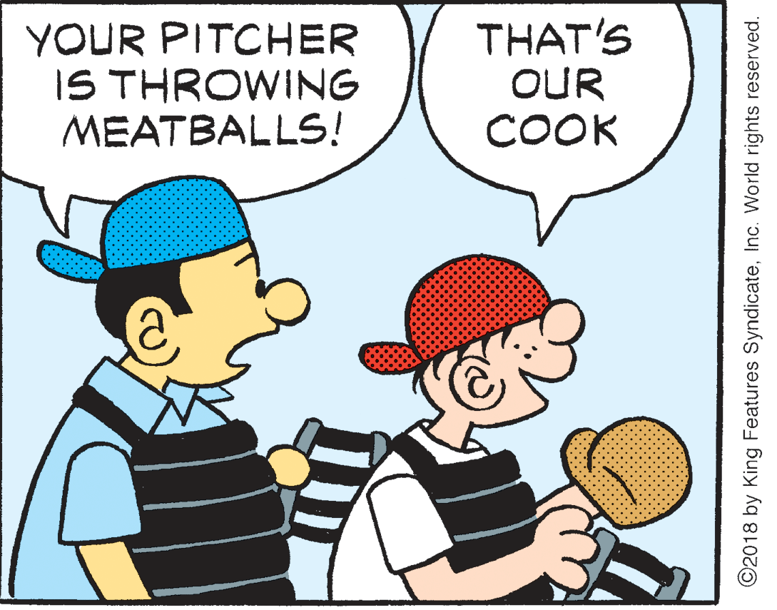 Parallel OCR: YOUR PITCHER IS THROWING MEATBALLS! THAT'S OUR COOK ©2018 by King Features SyndicateInc. World rights reserved. YOUR PITCHER IS THROWING MEATBALLS! THAT'S OUR COOK ©2018 by King Features SyndicateInc. World rights reserved.