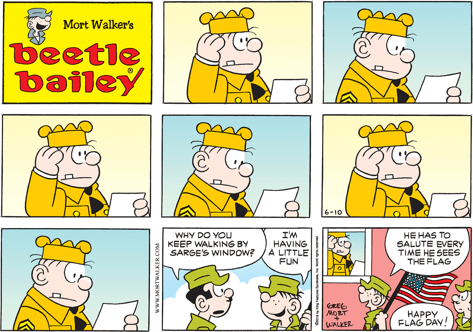 Fiction OCR: Mort Walker's beetle bailey 16-10 WHY DO YOU KEEP WALKING BY SARGE'S WINDOW? I'M HAVING A LITTLE FUN HE HAS TO SALUTE EVERY TIME HE SEES THE FLAG GREE MORT WALKER ????Y FLAG DAY! C2018 by King Feature SyndicatoInc. Wond rights roserved. www.MORTWALKER.COM Mort Walker's beetle bailey 16-10 WHY DO YOU KEEP WALKING BY SARGE'S WINDOW? I'M HAVING A LITTLE FUN HE HAS TO SALUTE EVERY TIME HE SEES THE FLAG GREE MORT WALKER ????Y FLAG DAY! C2018 by King Feature SyndicatoInc. Wond rights roserved. www.MORTWALKER.COM