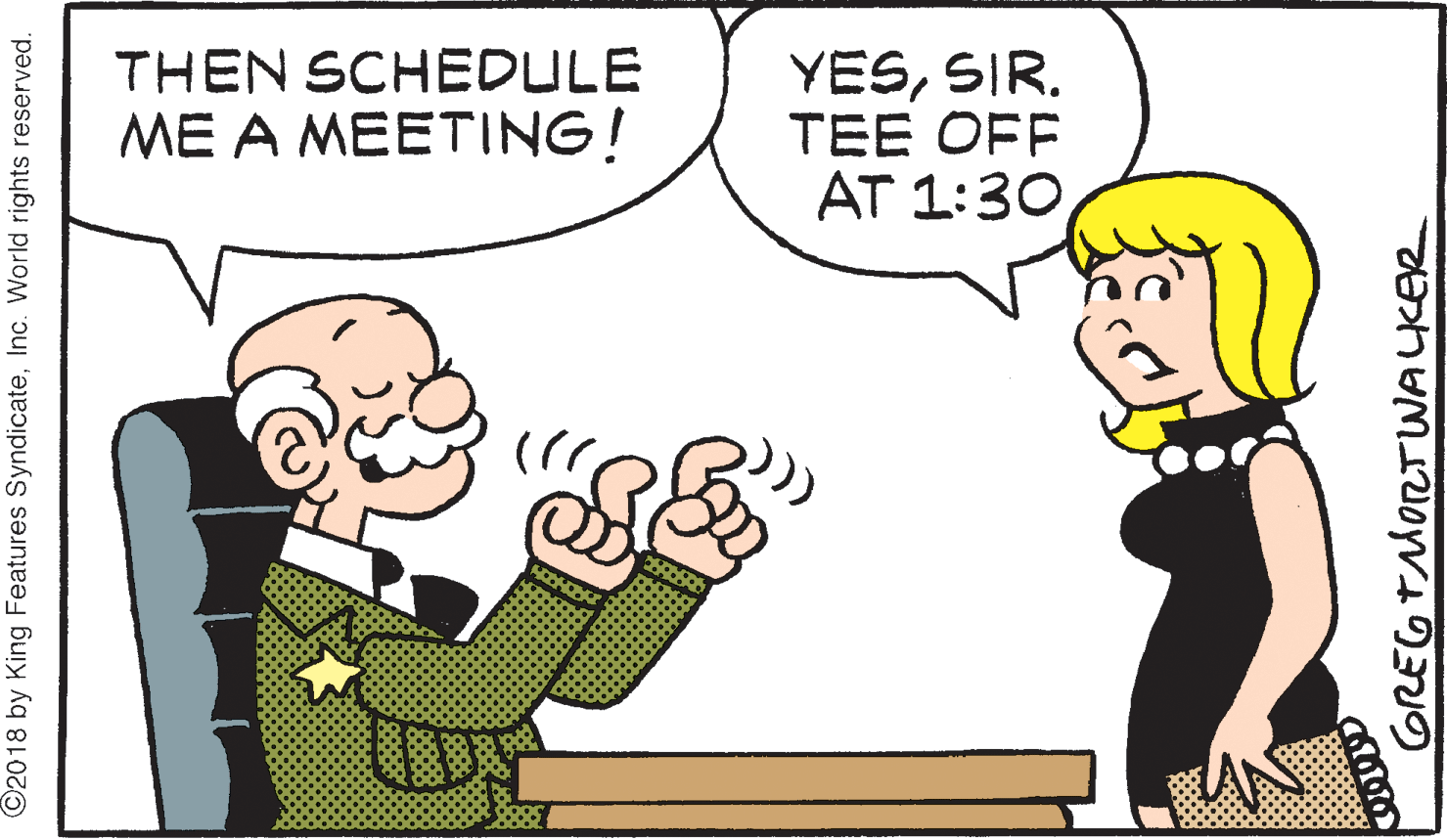 Pleased OCR: THEN SCHEDULE ME A MEETING! YESSIR. TEE OFF AT 1:30Inc. World rights reserved. GREGTMORTWALKER THEN SCHEDULE ME A MEETING! YESSIR. TEE OFF AT 1:30©2018 by King Features SyndicateInc. World rights reserved. GREGTMORTWALKER