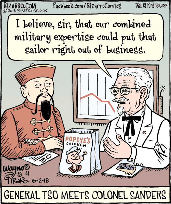 Fiction OCR: BIZARRO.COM © 2018 BIZARRO STUDIOS Facebook.com/BizarroComics Dist Y King Features I believethat our combined military expertise could put that Sailor right out of business. POPEYE'S CHICKEN Wayno PiR?Ro. 6-2-18 GENERAL TSO MEETS COLONEL SANDERS BIZARRO.COM © 2018 BIZARRO STUDIOS Facebook.com/BizarroComics Dist Y King Features I believethat our combined military expertise could put that Sailor right out of business. POPEYE'S CHICKEN Wayno PiR?Ro. 6-2-18 GENERAL TSO MEETS COLONEL SANDERS