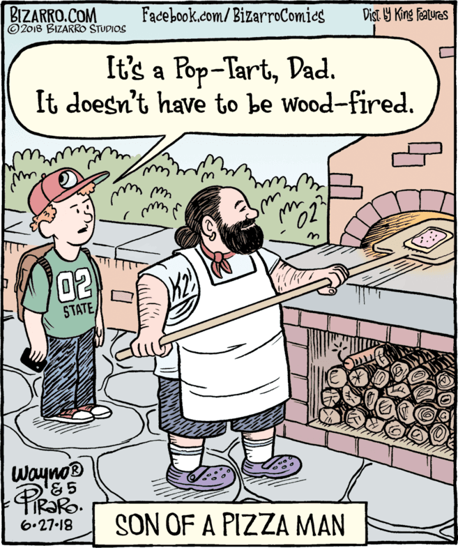 Poster OCR: BIZARRO.COM © 2018 BIZARRO STUDIOS Facebook.com/BizarroComics Dist. Y King Features It's a Pop-TartDad. It doesn't have to be wood-fired. 023 02 STATE Wayno® SON OF A PIZZA MAN 6.27-18 BIZARRO.COM © 2018 BIZARRO STUDIOS Facebook.com/BizarroComics Dist. Y King Features It's a Pop-TartDad. It doesn't have to be wood-fired. 023 02 STATE Wayno® SON OF A PIZZA MAN 6.27-18