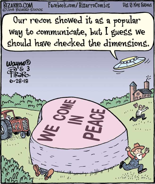 Publication OCR: BIZARRO.COM © 2018 BIZARRO STUDIOS Facebook.com/BizarroComics Dist Y King Features Our recon showed it as a popular Way to communicatebut I guess We should have checked the dimensions. WaynoB & 3 6-28-18 WE COME NI PEACEBIZARRO.COM © 2018 BIZARRO STUDIOS Facebook.com/BizarroComics Dist Y King Features Our recon showed it as a popular Way to communicatebut I guess We should have checked the dimensions. WaynoB & 3 6-28-18 WE COME NI PEACE