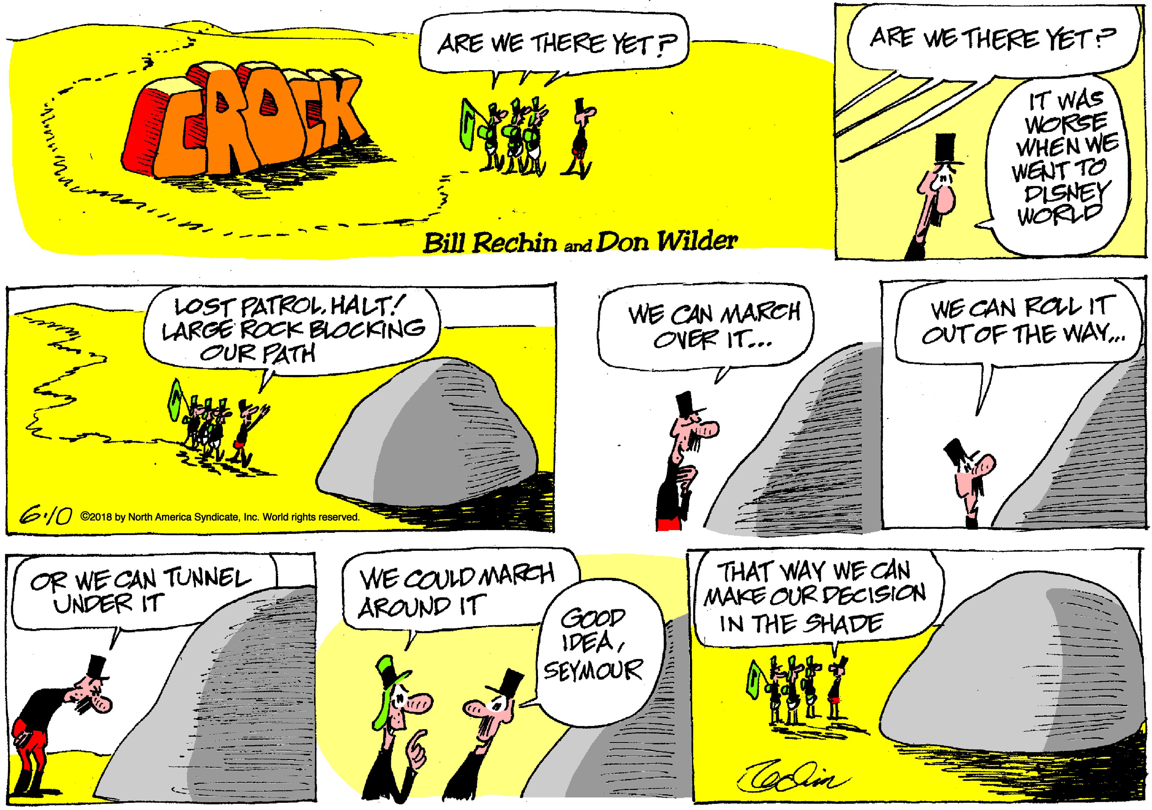 Slope OCR: ARE WE THERE YET? ARE WE THERE YET? CHOK IT WAS WORSE WHEN WE WENT TO DISNEY WORLD Bill Rechin and Don Wilder LOST PATROLHALT! LARGE ROCK BLOCKING OUR PATH WE CAN MARCH OVER IT... WE CAN ROLL IT OUTOF THE WAY. 6:/0 ©2018 by North America SyndicateInc. World rights reserved. OR WE CAN TUNNEL UNDER IT WE COULD MAREH AROUND IT THAT WAY WE CAN MAKE OUR DECISION IN THE SHADE GOOD IDEASEYMOUR Colin ARE WE THERE YET? ARE WE THERE YET? CHOK IT WAS WORSE WHEN WE WENT TO DISNEY WORLD Bill Rechin and Don Wilder LOST PATROLHALT! LARGE ROCK BLOCKING OUR PATH WE CAN MARCH OVER IT... WE CAN ROLL IT OUTOF THE WAY. 6:/0 ©2018 by North America SyndicateInc. World rights reserved. OR WE CAN TUNNEL UNDER IT WE COULD MAREH AROUND IT THAT WAY WE CAN MAKE OUR DECISION IN THE SHADE GOOD IDEASEYMOUR Colin