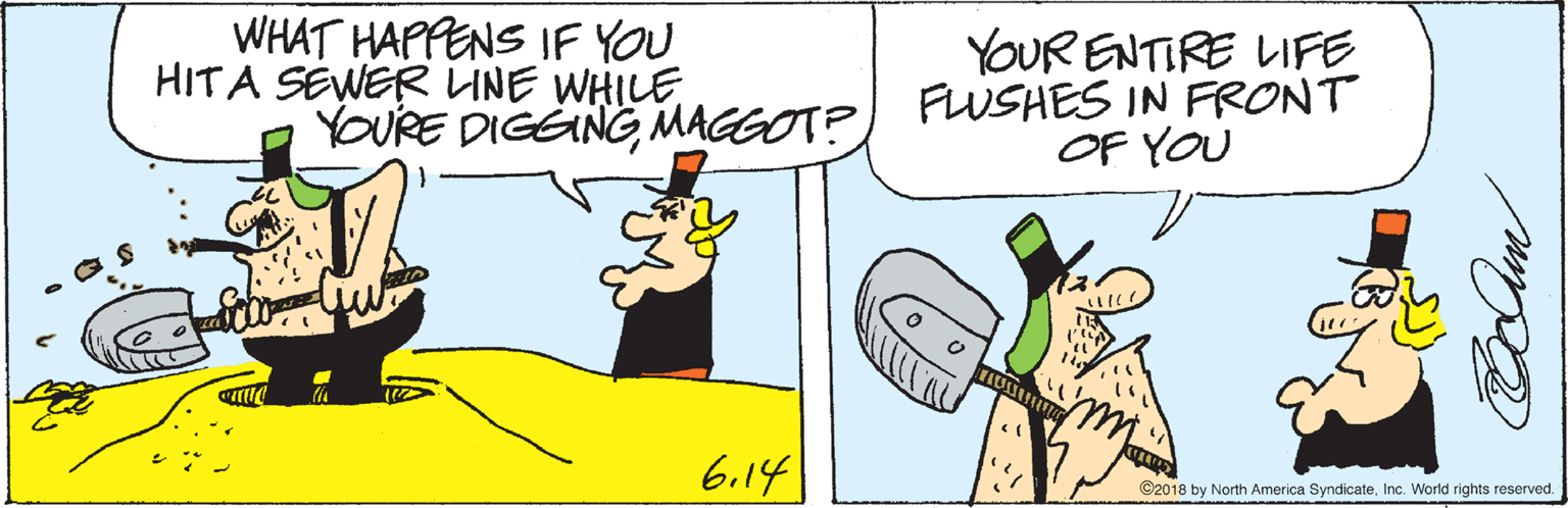 Animated cartoon OCR: WHAT HAPPENS IF YOU HITA SEWER LINE WHILE YOUR ENTIRE LIFE YOURE DIGENG MAGGOT?) FLWSHES IN FRONT OF YOU 6.14 C2018 by North America SyndicateInc. World rights reserved. WHAT HAPPENS IF YOU HITA SEWER LINE WHILE YOUR ENTIRE LIFE YOURE DIGENG MAGGOT?) FLWSHES IN FRONT OF YOU 6.14 C2018 by North America SyndicateInc. World rights reserved.