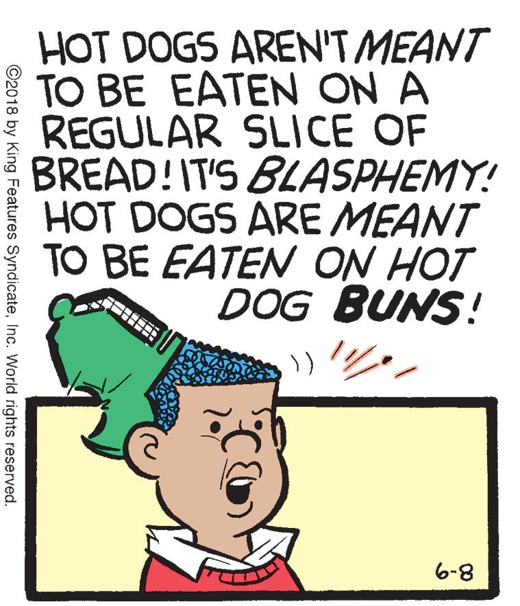Graphics OCR: HOT DOGS AREN'T MEANT TO BE EATEN ON A REGULAR SLICE OF BREAD!IT'S BLASPHEMY! HOT DOGS ARE MEANT TO BE EATEN ON HOT DOG BUNS! 8-9 ©2018 by King Features SyndicateInc. World rights reserved. HOT DOGS AREN'T MEANT TO BE EATEN ON A REGULAR SLICE OF BREAD!IT'S BLASPHEMY! HOT DOGS ARE MEANT TO BE EATEN ON HOT DOG BUNS! 8-9 ©2018 by King Features SyndicateInc. World rights reserved.