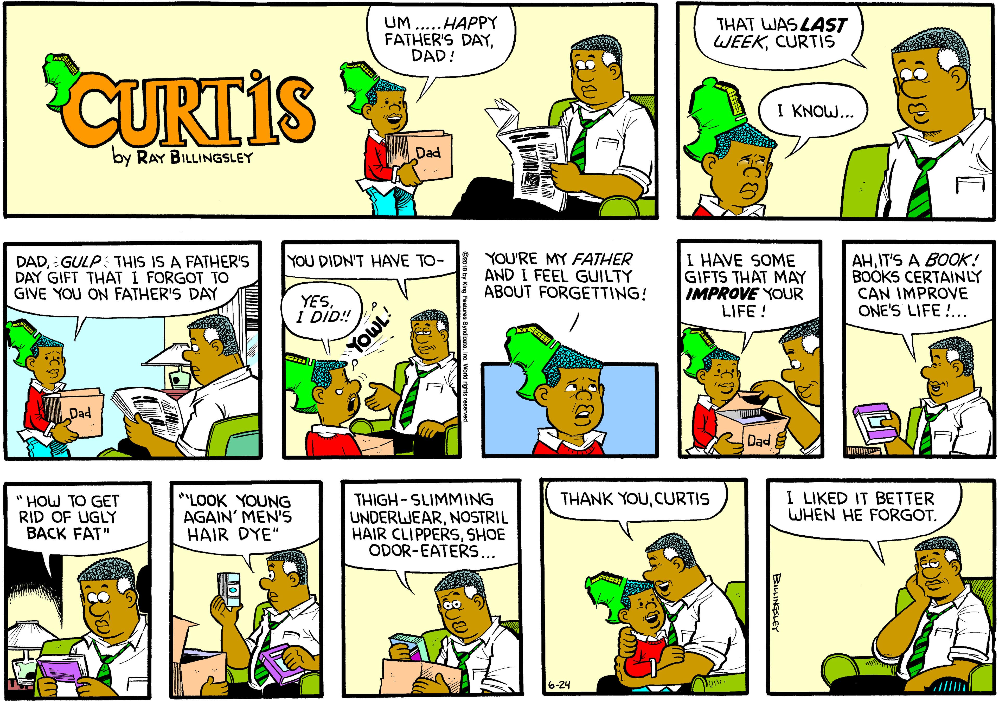 Sharing OCR: UM.. HAPPY FATHER'S DAYDAD! THAT WAS LAST WEEKCURTIS CURTIS I KNOW... by RAY BILLINGSLEY Dad I HAVE SOME GIFTS THAT MAY IMPROVE YOUR LIFE ! YOU DIDN'T HAVE TO- DADGULP: THIS IS A FATHER'S DAY GIFT THAT I FORGOT TO GIVE YOU ON FATHER'S DAY YOU'RE MY FATHER AND I FEEL GUILTY ABOUT FORGETTING! AHIT'S A BOOK! BOOKS CERTAINLY CAN IMPROVE ONE'S LIFE !.. YESI DID! Dad Dad I LIKED IT BETTER WHEN HE FORGOTCURTIS " HOW TO GET RID OF UGLY BACK FAT" **LOOK YOUNG AGAIN' MEN'S HAIR DYE" THIGH-SLIMMING UNDERWEARNOSTRIL HAIR CLIPPERSSHOE ODOR-EATERS... 6-24 BILLINGSLEY UM.. HAPPY FATHER'S DAYDAD! THAT WAS LAST WEEKCURTIS CURTIS I KNOW... by RAY BILLINGSLEY Dad I HAVE SOME GIFTS THAT MAY IMPROVE YOUR LIFE ! YOU DIDN'T HAVE TO- DADGULP: THIS IS A FATHER'S DAY GIFT THAT I FORGOT TO GIVE YOU ON FATHER'S DAY YOU'RE MY FATHER AND I FEEL GUILTY ABOUT FORGETTING! AHIT'S A BOOK! BOOKS CERTAINLY CAN IMPROVE ONE'S LIFE !.. YESI DID! Dad Dad I LIKED IT BETTER WHEN HE FORGOTTHANK YOUCURTIS " HOW TO GET RID OF UGLY BACK FAT" **LOOK YOUNG AGAIN' MEN'S HAIR DYE" THIGH-SLIMMING UNDERWEARNOSTRIL HAIR CLIPPERSSHOE ODOR-EATERS... 6-24 BILLINGSLEY