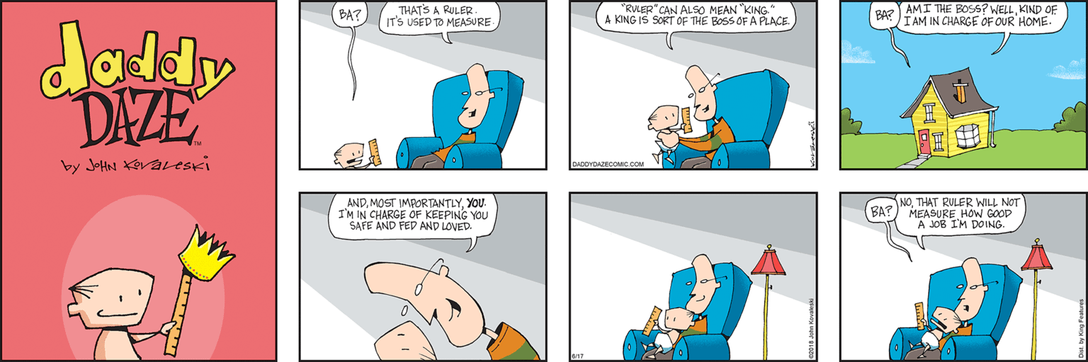 Cartoon OCR: THATS A RULER IT'S USED TO MEASURE "RULER"CAN ALSO MEAN "KING." A KING IS SORT OF THE BOSS OF A PLACE. AMI THE BOS? WELLKIND OF BA IAM IN CHARGE OF OUR HOME. BA? doldy DAZE by JoHN KOvavesKi DADDYDAZECOMIC COM ANDYOU. I'M IN CHARGE OF KEEPING YOU SAFE AND FED AND LOVED. NOTHAT RULER WILL NOT MEASURE HOW GOOD A JOB I'M DOING. BA? THATS A RULER IT'S USED TO MEASURE "RULER"CAN ALSO MEAN "KING." A KING IS SORT OF THE BOSS OF A PLACE. AMI THE BOS? WELLKIND OF BA IAM IN CHARGE OF OUR HOME. BA? doldy DAZE by JoHN KOvavesKi DADDYDAZECOMIC COM ANDMOST IMPORTANTLYYOU. I'M IN CHARGE OF KEEPING YOU SAFE AND FED AND LOVED. NOTHAT RULER WILL NOT MEASURE HOW GOOD A JOB I'M DOING. BA?
