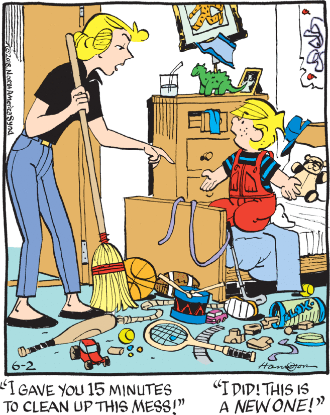 Clip art OCR: 6-2 Hanon IGAVE YOU 15 MINUTES TO CLEAN UP THIS MESS!" "I DID! THIS IS A NEW ONE!" ZO2018NORTHAmeicaSynd 6-2 Hanon IGAVE YOU 15 MINUTES TO CLEAN UP THIS MESS!" "I DID! THIS IS A NEW ONE!" ZO2018