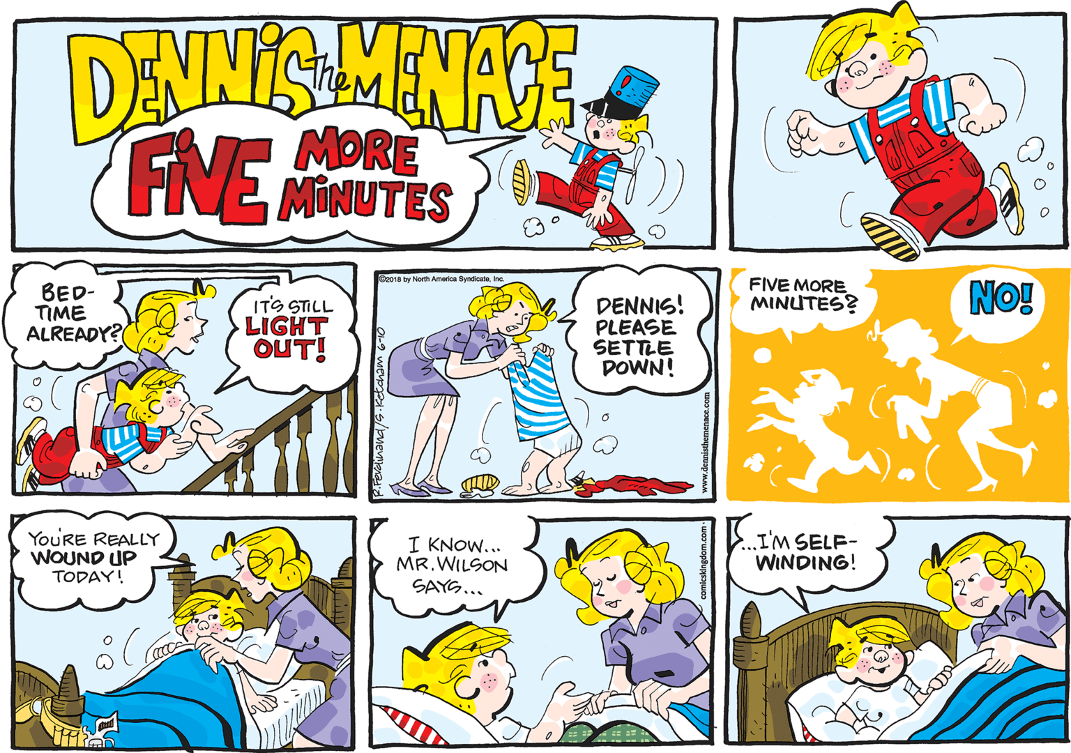 Mammal OCR: DANNIS MENACE FINE the MORE MINUTES B2018 by North Amarica ByndicateInc. BED- TIME ALREADY? ITS STILL LIGHT OUT! DENNIS! PLEASE SETTLE DOWN! FIVE MORE MINUTES? No! YouRE REALLY WOUND UP TODAY! I KNOW... MR.WILSON SAYS... I'M SELF- WINDING! DANNIS MENACE FINE the MORE MINUTES B2018 by North Amarica ByndicateInc. BED- TIME ALREADY? ITS STILL LIGHT OUT! DENNIS! PLEASE SETTLE DOWN! FIVE MORE MINUTES? No! YouRE REALLY WOUND UP TODAY! I KNOW... MR.WILSON SAYS... I'M SELF- WINDING!