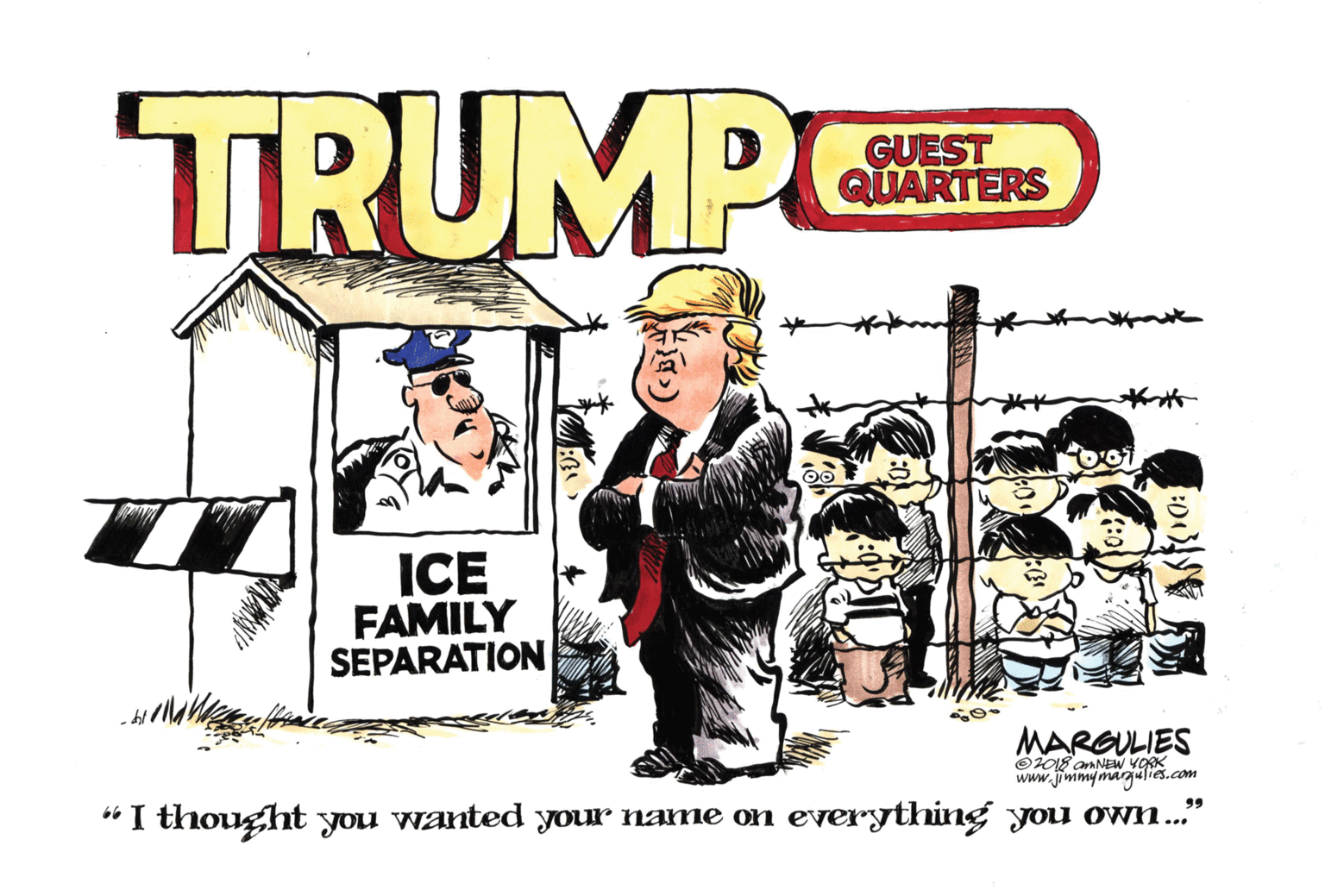 Pleased OCR: TRUMP GUEST QUARTERS ICE FAMILY SEPARATION MARGULIES O2018 amNEW YORK www.jimmymargalies.com 99 “I thought you wanted your name on everything you own..' TRUMP GUEST QUARTERS ICE FAMILY SEPARATION MARGULIES O2018 amNEW YORK www.jimmymargalies.com 99 “I thought you wanted your name on everything you own..'