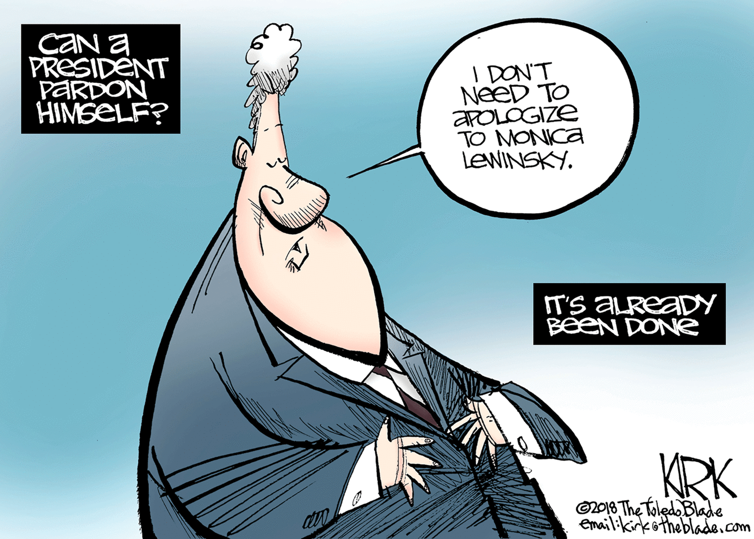 Drawing OCR: CAN a PRESIDENT PARDON HIMSELF? I DON'T NeeD TO APOLOGIZE TO MONICA LEWINSKYIT'S ALREADY BeeN DONGe KRK ©2018 The Toledo Blade Emailikirkötheblade.com CAN a PRESIDENT PARDON HIMSELF? I DON'T NeeD TO APOLOGIZE TO MONICA LEWINSKYIT'S ALREADY BeeN DONGe KRK ©2018 The Toledo Blade Emailikirkötheblade.com