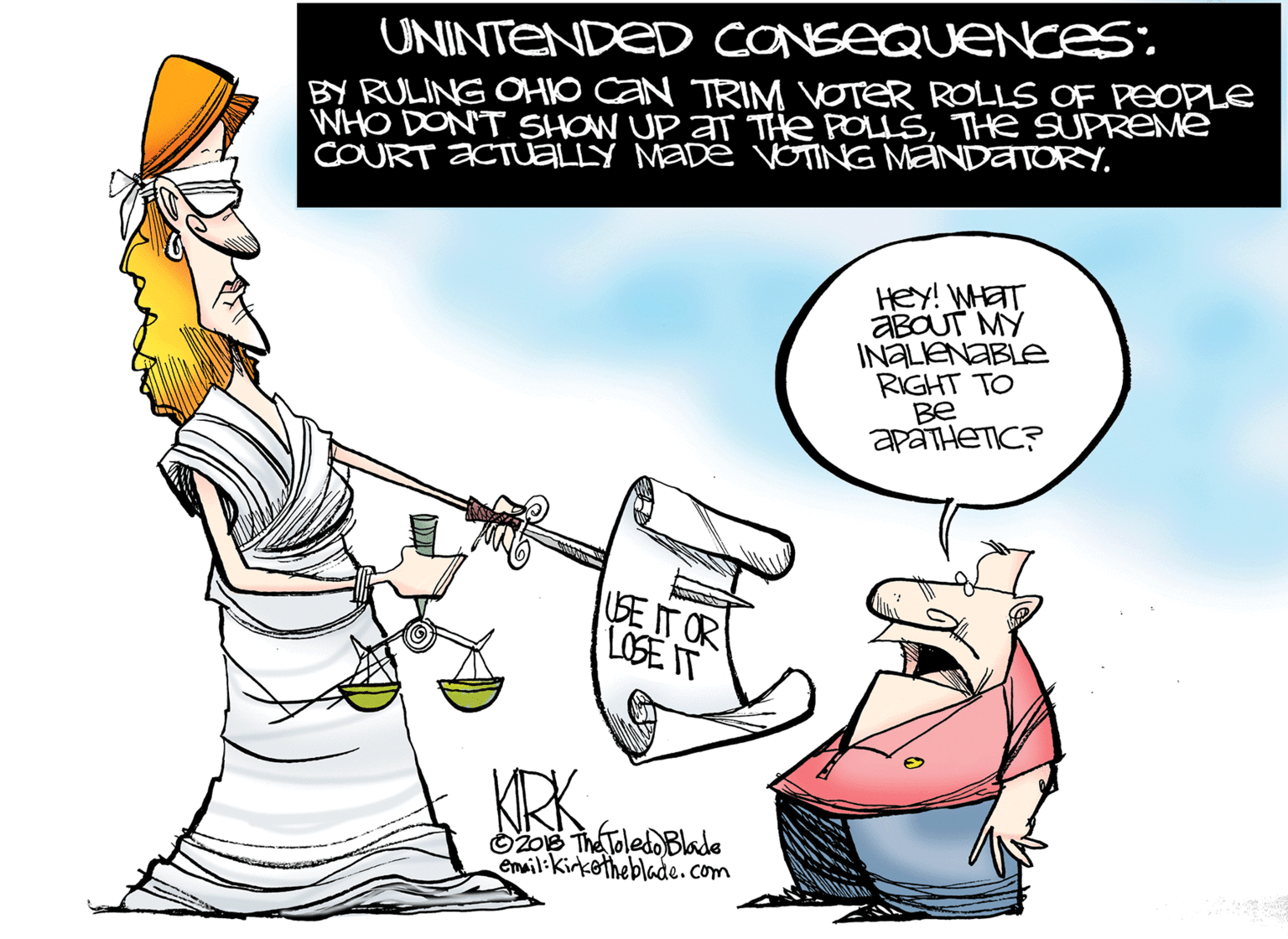 Drawing OCR: UNINTENDED CONSEQUENCES: BY RULING OHIO CAN TRIM VOTER ROLLS OF PEOPLE WHO DONT SHOW UP AT THe POLLSTHe SUPREMe COURT ACTUELLY MADæ VOTING MANDATORYHEY! WHET ABOUT MY INALIENABLE RIGHT TO Be apáTHETIC? LISE IT OR LOSE IT KRK O2o6 TheToledo Blade Email:Kirketheblade.com UNINTENDED CONSEQUENCES: BY RULING OHIO CAN TRIM VOTER ROLLS OF PEOPLE WHO DONT SHOW UP AT THe POLLSTHe SUPREMe COURT ACTUELLY MADæ VOTING MANDATORYHEY! WHET ABOUT MY INALIENABLE RIGHT TO Be apáTHETIC? LISE IT OR LOSE IT KRK O2o6 TheToledo Blade Email:Kirketheblade.com